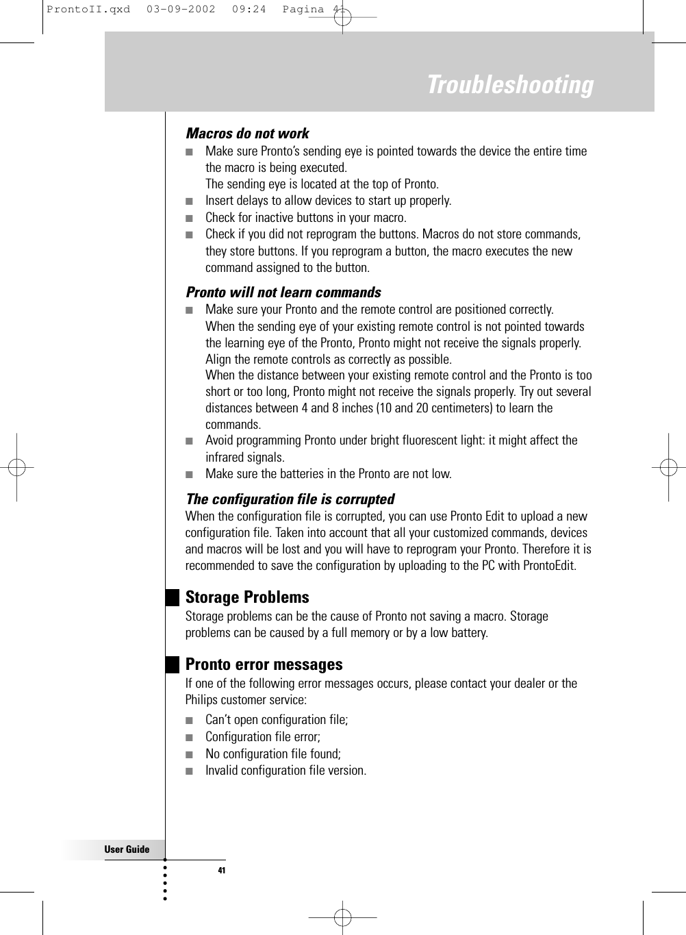 User Guide41Macros do not work ■Make sure Pronto’s sending eye is pointed towards the device the entire timethe macro is being executed.The sending eye is located at the top of Pronto.■Insert delays to allow devices to start up properly.■Check for inactive buttons in your macro.■Check if you did not reprogram the buttons. Macros do not store commands,they store buttons. If you reprogram a button, the macro executes the newcommand assigned to the button.Pronto will not learn commands■Make sure your Pronto and the remote control are positioned correctly.When the sending eye of your existing remote control is not pointed towardsthe learning eye of the Pronto, Pronto might not receive the signals properly.Align the remote controls as correctly as possible.When the distance between your existing remote control and the Pronto is tooshort or too long, Pronto might not receive the signals properly. Try out severaldistances between 4 and 8 inches (10 and 20 centimeters) to learn thecommands.■Avoid programming Pronto under bright fluorescent light: it might affect theinfrared signals.■Make sure the batteries in the Pronto are not low.The configuration file is corruptedWhen the configuration file is corrupted, you can use Pronto Edit to upload a newconfiguration file. Taken into account that all your customized commands, devicesand macros will be lost and you will have to reprogram your Pronto. Therefore it isrecommended to save the configuration by uploading to the PC with ProntoEdit.Storage Problems Storage problems can be the cause of Pronto not saving a macro. Storageproblems can be caused by a full memory or by a low battery.Pronto error messages If one of the following error messages occurs, please contact your dealer or thePhilips customer service:■Can’t open configuration file;■Configuration file error;■No configuration file found;■Invalid configuration file version.TroubleshootingProntoII.qxd  03-09-2002  09:24  Pagina 41