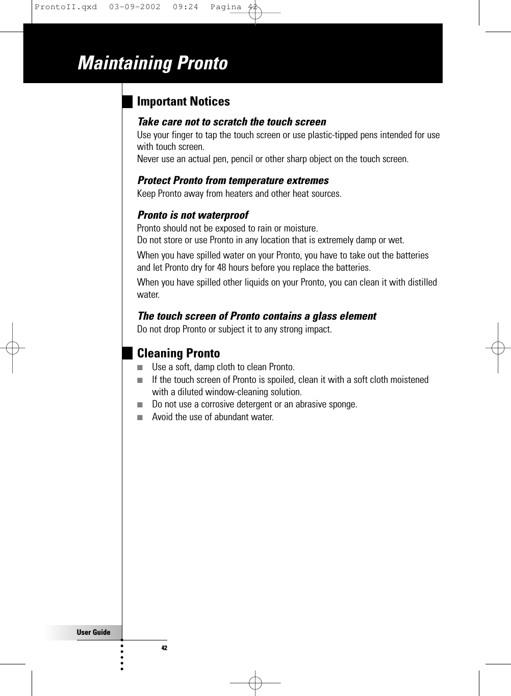 User Guide42Maintaining Pronto Important NoticesTake care not to scratch the touch screenUse your finger to tap the touch screen or use plastic-tipped pens intended for usewith touch screen.Never use an actual pen, pencil or other sharp object on the touch screen.Protect Pronto from temperature extremesKeep Pronto away from heaters and other heat sources.Pronto is not waterproofPronto should not be exposed to rain or moisture.Do not store or use Pronto in any location that is extremely damp or wet.When you have spilled water on your Pronto, you have to take out the batteriesand let Pronto dry for 48 hours before you replace the batteries.When you have spilled other liquids on your Pronto, you can clean it with distilledwater.The touch screen of Pronto contains a glass elementDo not drop Pronto or subject it to any strong impact.Cleaning Pronto■Use a soft, damp cloth to clean Pronto.■If the touch screen of Pronto is spoiled, clean it with a soft cloth moistenedwith a diluted window-cleaning solution.■Do not use a corrosive detergent or an abrasive sponge.■Avoid the use of abundant water.ProntoII.qxd  03-09-2002  09:24  Pagina 42