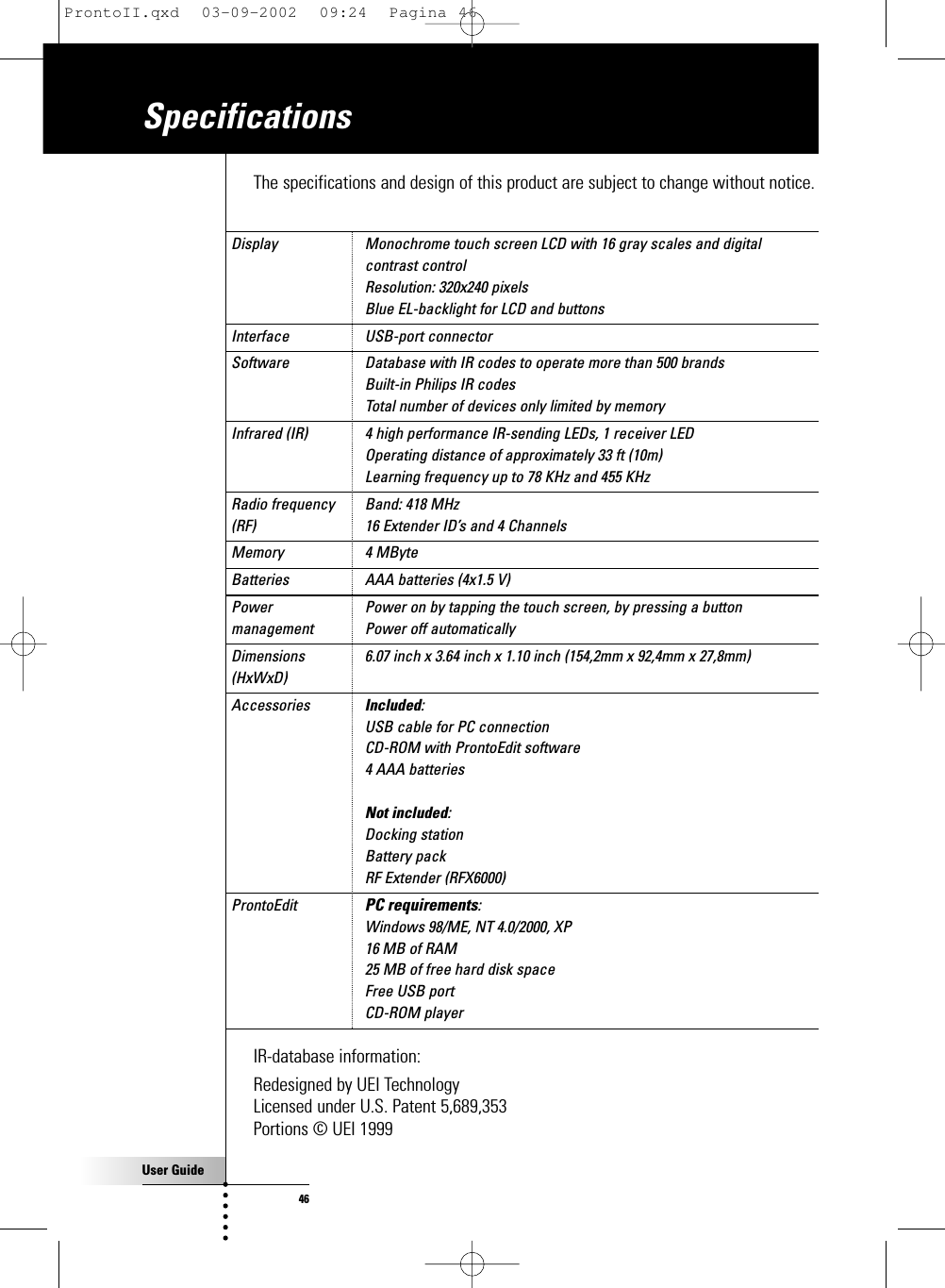 User Guide46The specifications and design of this product are subject to change without notice.Display  Monochrome touch screen LCD with 16 gray scales and digital contrast controlResolution: 320x240 pixelsBlue EL-backlight for LCD and buttons  Interface  USB-port connector  Software  Database with IR codes to operate more than 500 brandsBuilt-in Philips IR codesTotal number of devices only limited by memory  Infrared (IR)  4 high performance IR-sending LEDs, 1 receiver LEDOperating distance of approximately 33 ft (10m)Learning frequency up to 78 KHz and 455 KHz  Radio frequency  Band: 418 MHz(RF)  16 Extender ID’s and 4 Channels  Memory  4 MByte  Batteries  AAA batteries (4x1.5 V)  Power  Power on by tapping the touch screen, by pressing a buttonmanagement  Power off automatically  Dimensions  6.07 inch x 3.64 inch x 1.10 inch (154,2mm x 92,4mm x 27,8mm)  (HxWxD) Accessories  Included:USB cable for PC connectionCD-ROM with ProntoEdit software4 AAA batteriesNot included:Docking stationBattery packRF Extender (RFX6000)  ProntoEdit PC requirements:Windows 98/ME, NT 4.0/2000, XP16 MB of RAM25 MB of free hard disk spaceFree USB portCD-ROM playerIR-database information:Redesigned by UEI TechnologyLicensed under U.S. Patent 5,689,353Portions © UEI 1999SpecificationsProntoII.qxd  03-09-2002  09:24  Pagina 46