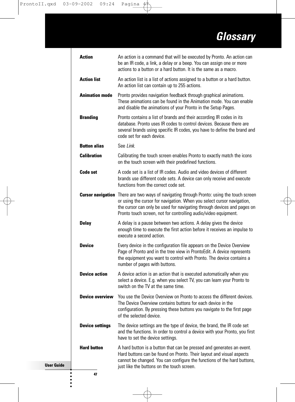 User Guide47Action  An action is a command that will be executed by Pronto. An action canbe an IR code, a link, a delay or a beep. You can assign one or moreactions to a button or a hard button. It is the same as a macro.Action list  An action list is a list of actions assigned to a button or a hard button.An action list can contain up to 255 actions.Animation mode Pronto provides navigation feedback through graphical animations.These animations can be found in the Animation mode. You can enableand disable the animations of your Pronto in the Setup Pages.Branding Pronto contains a list of brands and their according IR codes in itsdatabase. Pronto uses IR codes to control devices. Because there areseveral brands using specific IR codes, you have to define the brand andcode set for each device.Button alias  See Link.Calibration Calibrating the touch screen enables Pronto to exactly match the iconson the touch screen with their predefined functions.Code set A code set is a list of IR codes. Audio and video devices of differentbrands use different code sets. A device can only receive and executefunctions from the correct code set.Cursor navigation  There are two ways of navigating through Pronto: using the touch screenor using the cursor for navigation. When you select cursor navigation,the cursor can only be used for navigating through devices and pages onPronto touch screen, not for controlling audio/video equipment.Delay  A delay is a pause between two actions. A delay gives the deviceenough time to execute the first action before it receives an impulse toexecute a second action.Device Every device in the configuration file appears on the Device OverviewPage of Pronto and in the tree view in ProntoEdit. A device representsthe equipment you want to control with Pronto. The device contains anumber of pages with buttons.Device action A device action is an action that is executed automatically when youselect a device. E.g. when you select TV, you can learn your Pronto toswitch on the TV at the same time.Device overview You use the Device Overview on Pronto to access the different devices.The Device Overview contains buttons for each device in theconfiguration. By pressing these buttons you navigate to the first pageof the selected device.Device settings The device settings are the type of device, the brand, the IR code setand the functions. In order to control a device with your Pronto, you firsthave to set the device settings.Hard button A hard button is a button that can be pressed and generates an event.Hard buttons can be found on Pronto. Their layout and visual aspectscannot be changed. You can configure the functions of the hard buttons,just like the buttons on the touch screen.GlossaryProntoII.qxd  03-09-2002  09:24  Pagina 47