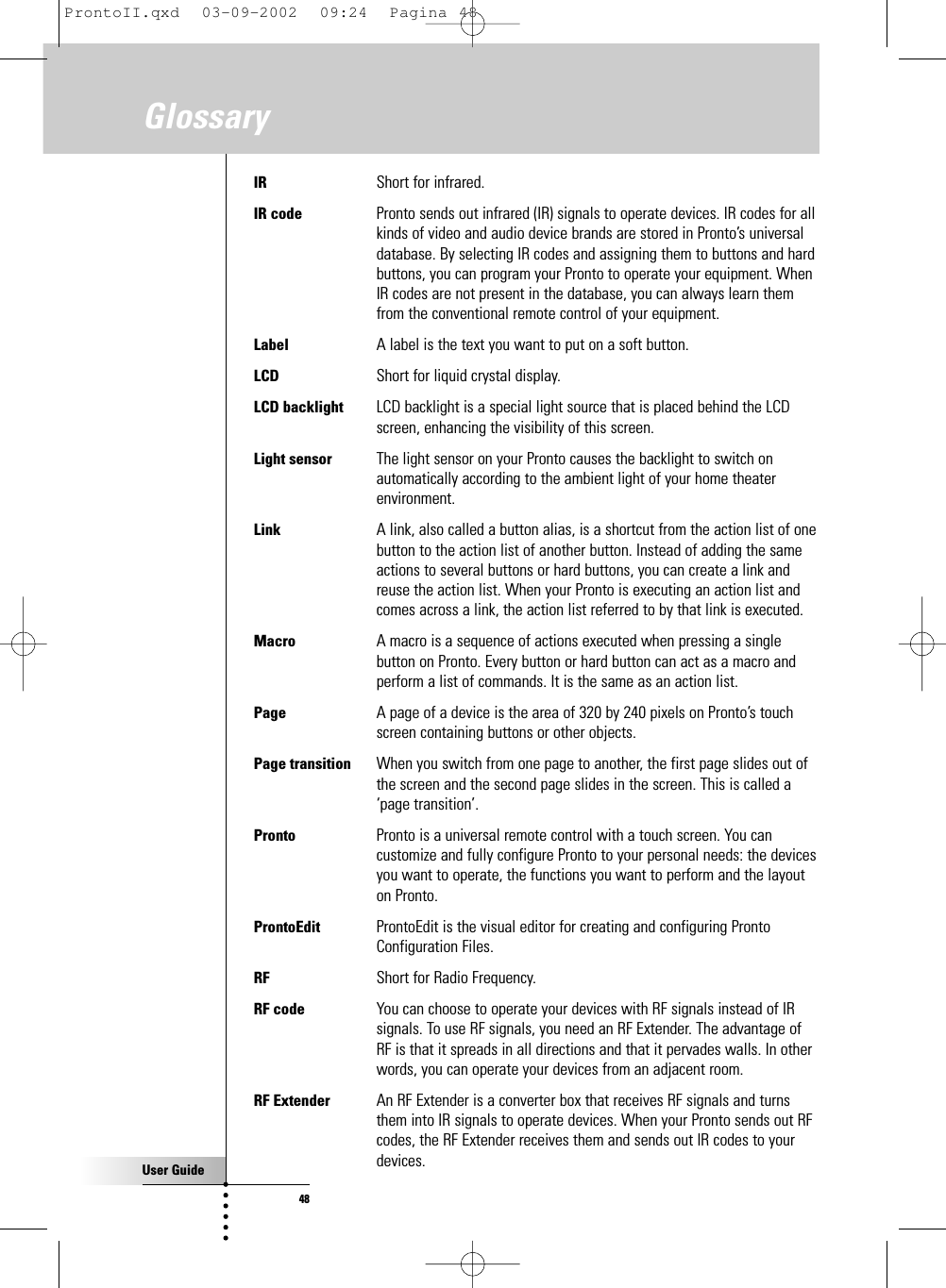 User Guide48GlossaryIR Short for infrared.IR code Pronto sends out infrared (IR) signals to operate devices. IR codes for allkinds of video and audio device brands are stored in Pronto’s universaldatabase. By selecting IR codes and assigning them to buttons and hardbuttons, you can program your Pronto to operate your equipment. WhenIR codes are not present in the database, you can always learn themfrom the conventional remote control of your equipment.Label A label is the text you want to put on a soft button.LCD Short for liquid crystal display.LCD backlight  LCD backlight is a special light source that is placed behind the LCDscreen, enhancing the visibility of this screen.Light sensor The light sensor on your Pronto causes the backlight to switch onautomatically according to the ambient light of your home theaterenvironment.Link  A link, also called a button alias, is a shortcut from the action list of onebutton to the action list of another button. Instead of adding the sameactions to several buttons or hard buttons, you can create a link andreuse the action list. When your Pronto is executing an action list andcomes across a link, the action list referred to by that link is executed.Macro  A macro is a sequence of actions executed when pressing a singlebutton on Pronto. Every button or hard button can act as a macro andperform a list of commands. It is the same as an action list.Page A page of a device is the area of 320 by 240 pixels on Pronto’s touchscreen containing buttons or other objects.Page transition When you switch from one page to another, the first page slides out ofthe screen and the second page slides in the screen. This is called a‘page transition’.Pronto  Pronto is a universal remote control with a touch screen. You cancustomize and fully configure Pronto to your personal needs: the devicesyou want to operate, the functions you want to perform and the layouton Pronto.ProntoEdit  ProntoEdit is the visual editor for creating and configuring ProntoConfiguration Files.RF Short for Radio Frequency.RF code You can choose to operate your devices with RF signals instead of IRsignals. To use RF signals, you need an RF Extender. The advantage ofRF is that it spreads in all directions and that it pervades walls. In otherwords, you can operate your devices from an adjacent room.RF Extender An RF Extender is a converter box that receives RF signals and turnsthem into IR signals to operate devices. When your Pronto sends out RFcodes, the RF Extender receives them and sends out IR codes to yourdevices.ProntoII.qxd  03-09-2002  09:24  Pagina 48