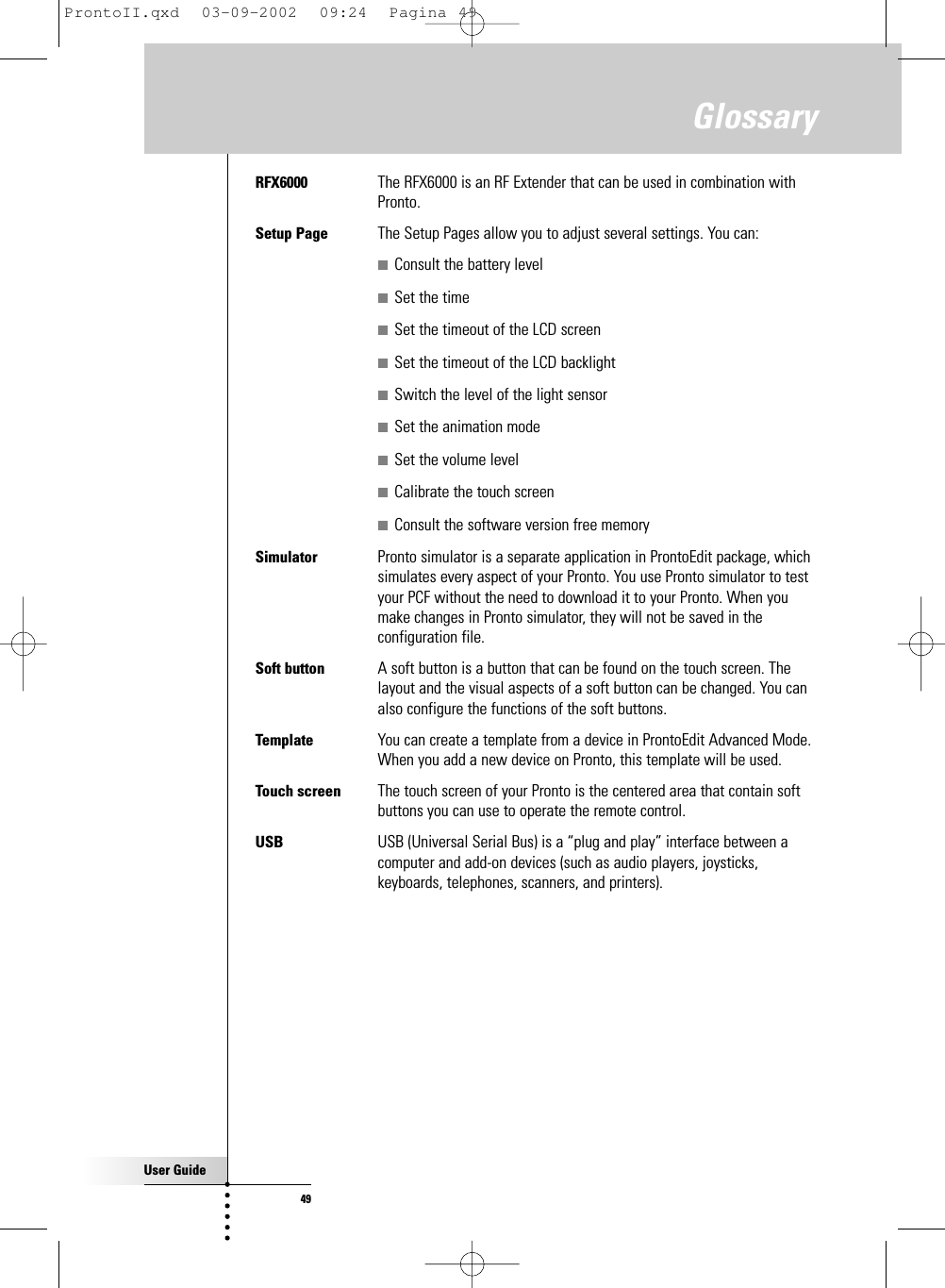 User Guide49GlossaryRFX6000  The RFX6000 is an RF Extender that can be used in combination withPronto.Setup Page The Setup Pages allow you to adjust several settings. You can:■Consult the battery level■Set the time■Set the timeout of the LCD screen■Set the timeout of the LCD backlight■Switch the level of the light sensor■Set the animation mode■Set the volume level■Calibrate the touch screen■Consult the software version free memorySimulator  Pronto simulator is a separate application in ProntoEdit package, whichsimulates every aspect of your Pronto. You use Pronto simulator to testyour PCF without the need to download it to your Pronto. When youmake changes in Pronto simulator, they will not be saved in theconfiguration file.Soft button  A soft button is a button that can be found on the touch screen. Thelayout and the visual aspects of a soft button can be changed. You canalso configure the functions of the soft buttons.Template You can create a template from a device in ProntoEdit Advanced Mode.When you add a new device on Pronto, this template will be used.Touch screen  The touch screen of your Pronto is the centered area that contain softbuttons you can use to operate the remote control.USB  USB (Universal Serial Bus) is a “plug and play” interface between acomputer and add-on devices (such as audio players, joysticks,keyboards, telephones, scanners, and printers).ProntoII.qxd  03-09-2002  09:24  Pagina 49