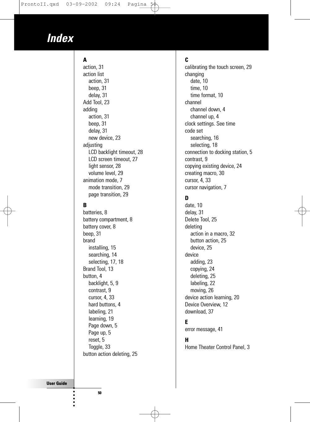 User Guide50IndexAaction, 31action listaction, 31beep, 31delay, 31Add Tool, 23addingaction, 31beep, 31delay, 31new device, 23adjustingLCD backlight timeout, 28LCD screen timeout, 27light sensor, 28volume level, 29animation mode, 7mode transition, 29page transition, 29Bbatteries, 8battery compartment, 8battery cover, 8beep, 31brandinstalling, 15searching, 14selecting, 17, 18Brand Tool, 13button, 4backlight, 5, 9contrast, 9cursor, 4, 33hard buttons, 4labeling, 21learning, 19Page down, 5Page up, 5reset, 5Toggle, 33button action deleting, 25Ccalibrating the touch screen, 29changingdate, 10time, 10time format, 10channelchannel down, 4channel up, 4clock settings. See timecode setsearching, 16selecting, 18connection to docking station, 5contrast, 9copying existing device, 24creating macro, 30cursor, 4, 33cursor navigation, 7Ddate, 10delay, 31Delete Tool, 25deletingaction in a macro, 32button action, 25device, 25deviceadding, 23copying, 24deleting, 25labeling, 22moving, 26device action learning, 20Device Overview, 12download, 37Eerror message, 41HHome Theater Control Panel, 3ProntoII.qxd  03-09-2002  09:24  Pagina 50