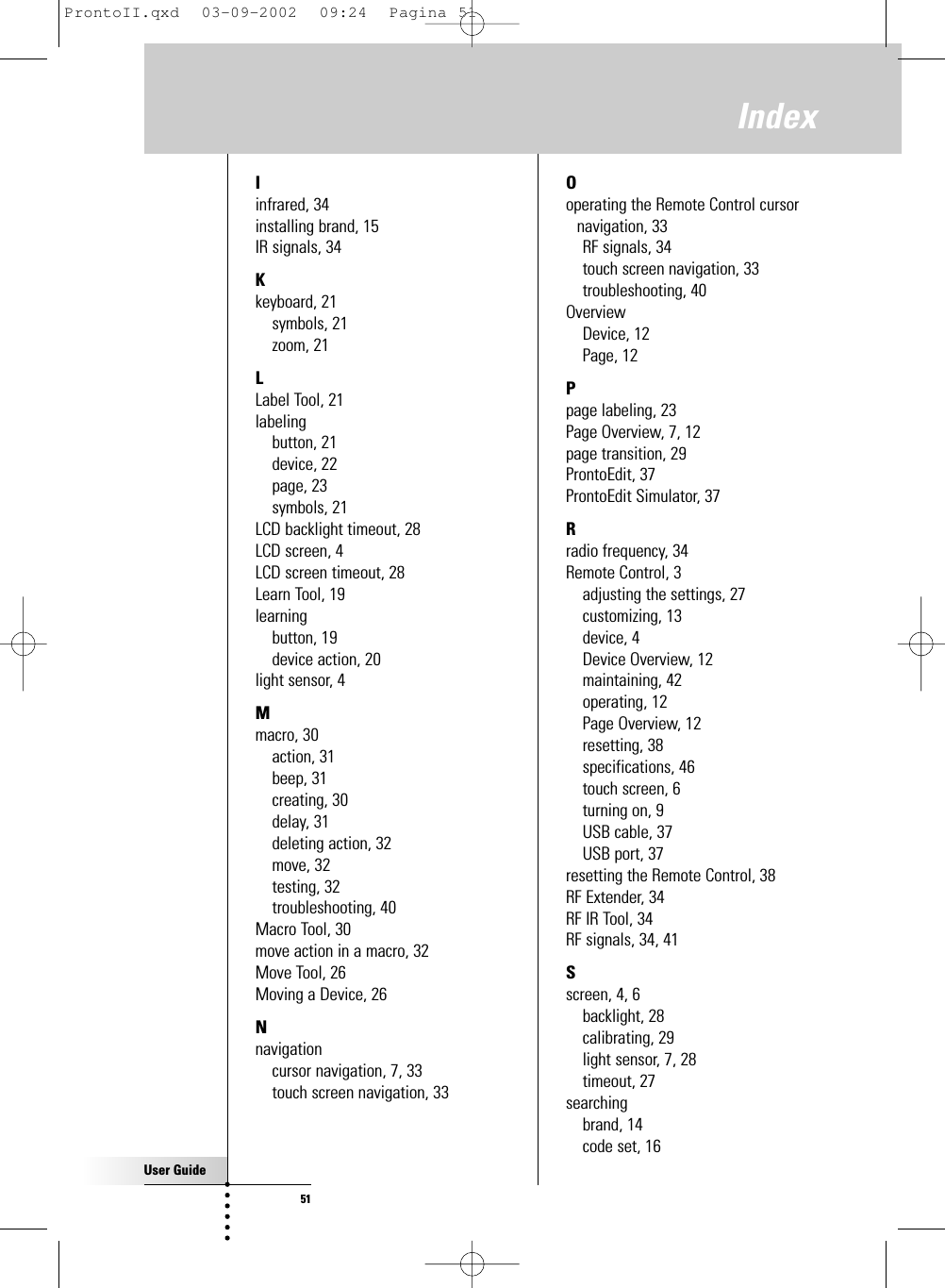 User Guide51IndexIinfrared, 34installing brand, 15IR signals, 34Kkeyboard, 21symbols, 21zoom, 21LLabel Tool, 21labelingbutton, 21device, 22page, 23symbols, 21LCD backlight timeout, 28LCD screen, 4LCD screen timeout, 28Learn Tool, 19learningbutton, 19device action, 20light sensor, 4Mmacro, 30action, 31beep, 31creating, 30delay, 31deleting action, 32move, 32testing, 32troubleshooting, 40Macro Tool, 30move action in a macro, 32Move Tool, 26Moving a Device, 26Nnavigationcursor navigation, 7, 33touch screen navigation, 33Ooperating the Remote Control cursornavigation, 33RF signals, 34touch screen navigation, 33troubleshooting, 40OverviewDevice, 12Page, 12Ppage labeling, 23Page Overview, 7, 12page transition, 29ProntoEdit, 37ProntoEdit Simulator, 37Rradio frequency, 34Remote Control, 3adjusting the settings, 27customizing, 13device, 4Device Overview, 12maintaining, 42operating, 12Page Overview, 12resetting, 38specifications, 46touch screen, 6turning on, 9USB cable, 37USB port, 37resetting the Remote Control, 38RF Extender, 34RF IR Tool, 34RF signals, 34, 41Sscreen, 4, 6backlight, 28calibrating, 29light sensor, 7, 28timeout, 27searchingbrand, 14code set, 16ProntoII.qxd  03-09-2002  09:24  Pagina 51