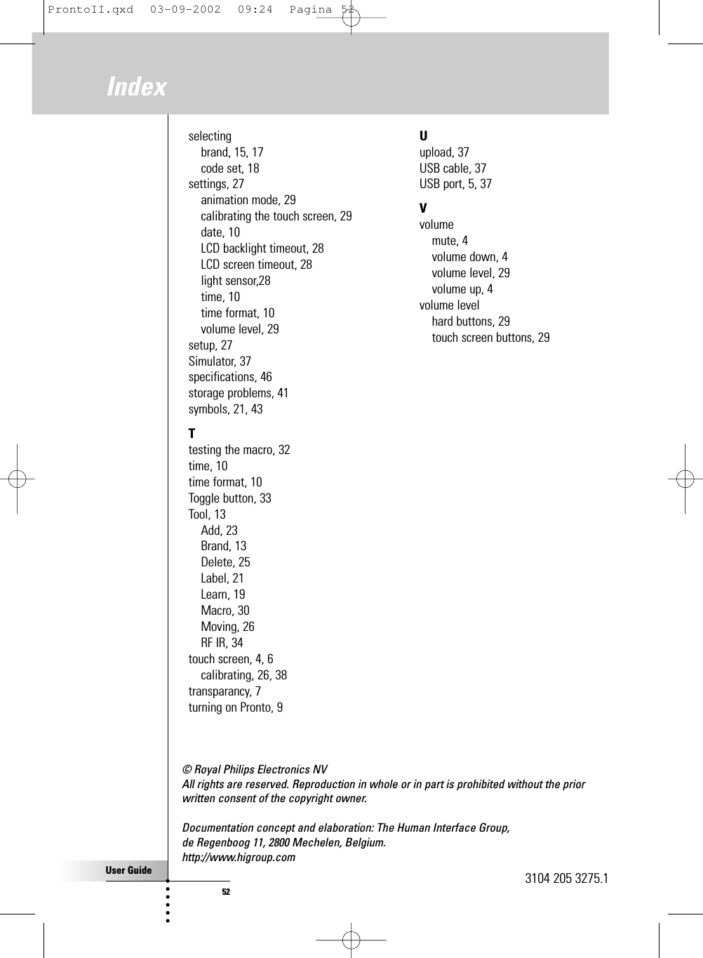 User Guide52© Royal Philips Electronics NVAll rights are reserved. Reproduction in whole or in part is prohibited without the priorwritten consent of the copyright owner.Documentation concept and elaboration: The Human Interface Group, de Regenboog 11, 2800 Mechelen, Belgium. http://www.higroup.comselectingbrand, 15, 17code set, 18settings, 27animation mode, 29calibrating the touch screen, 29date, 10LCD backlight timeout, 28LCD screen timeout, 28light sensor,28time, 10time format, 10volume level, 29setup, 27Simulator, 37specifications, 46storage problems, 41symbols, 21, 43Ttesting the macro, 32time, 10time format, 10Toggle button, 33Tool, 13Add, 23Brand, 13Delete, 25Label, 21Learn, 19Macro, 30Moving, 26RF IR, 34touch screen, 4, 6calibrating, 26, 38transparancy, 7turning on Pronto, 9Uupload, 37USB cable, 37USB port, 5, 37Vvolumemute, 4volume down, 4volume level, 29volume up, 4volume levelhard buttons, 29touch screen buttons, 29Index3104 205 3275.1ProntoII.qxd  03-09-2002  09:24  Pagina 52