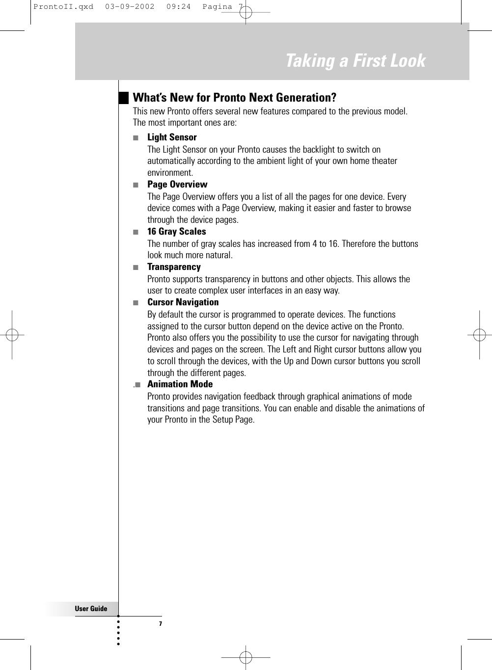 User Guide7Taking a First LookWhat’s New for Pronto Next Generation?This new Pronto offers several new features compared to the previous model. The most important ones are:■Light SensorThe Light Sensor on your Pronto causes the backlight to switch onautomatically according to the ambient light of your own home theaterenvironment.■Page OverviewThe Page Overview offers you a list of all the pages for one device. Everydevice comes with a Page Overview, making it easier and faster to browsethrough the device pages.■16 Gray ScalesThe number of gray scales has increased from 4 to 16. Therefore the buttonslook much more natural.■TransparencyPronto supports transparency in buttons and other objects. This allows theuser to create complex user interfaces in an easy way.■Cursor NavigationBy default the cursor is programmed to operate devices. The functionsassigned to the cursor button depend on the device active on the Pronto.Pronto also offers you the possibility to use the cursor for navigating throughdevices and pages on the screen. The Left and Right cursor buttons allow youto scroll through the devices, with the Up and Down cursor buttons you scrollthrough the different pages..■Animation ModePronto provides navigation feedback through graphical animations of modetransitions and page transitions. You can enable and disable the animations ofyour Pronto in the Setup Page.ProntoII.qxd  03-09-2002  09:24  Pagina 7