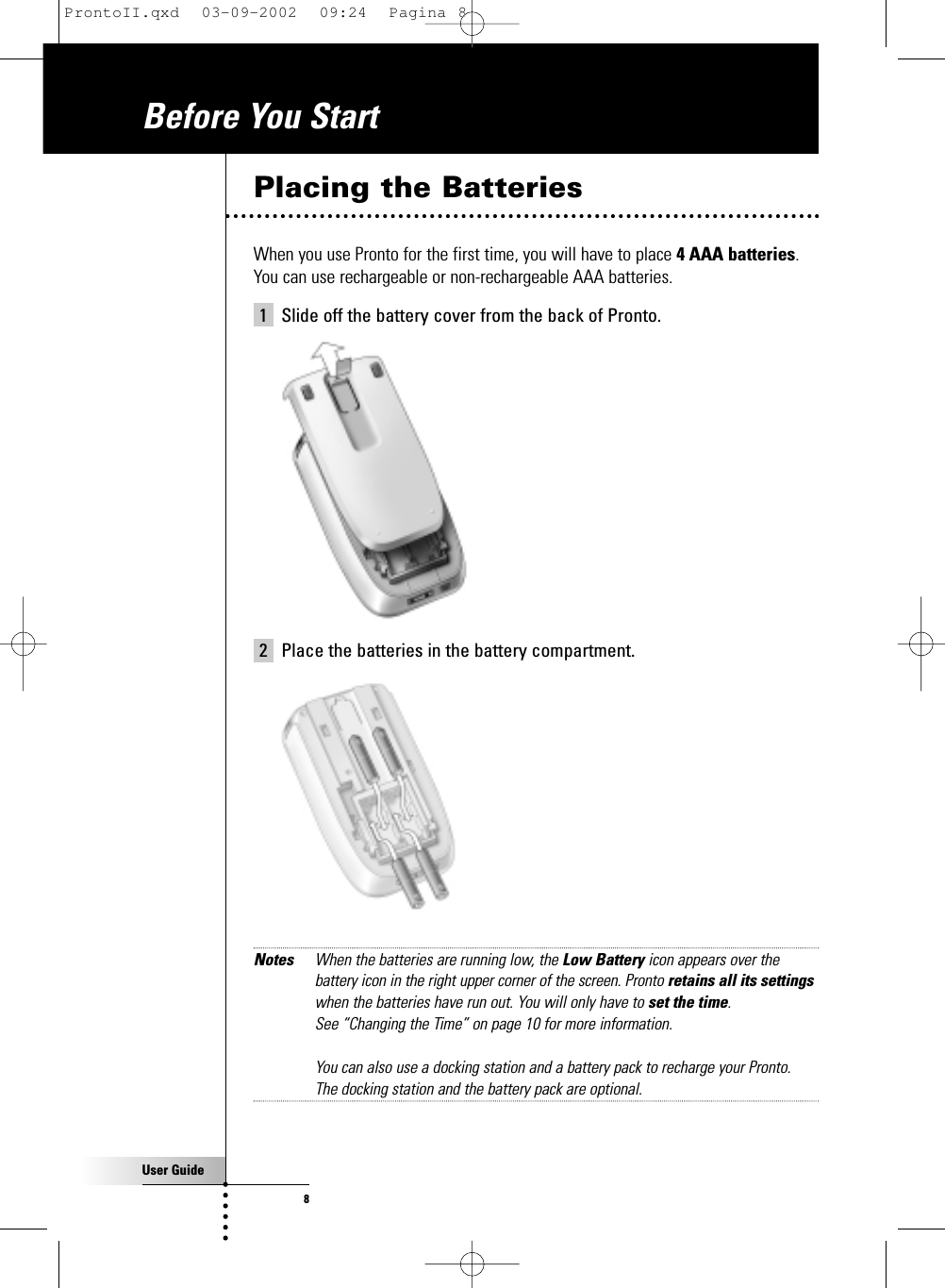 User Guide8Placing the BatteriesWhen you use Pronto for the first time, you will have to place 4 AAA batteries. You can use rechargeable or non-rechargeable AAA batteries. 1 Slide off the battery cover from the back of Pronto.2 Place the batteries in the battery compartment.Notes When the batteries are running low, the Low Battery icon appears over thebattery icon in the right upper corner of the screen. Pronto retains all its settingswhen the batteries have run out. You will only have to set the time. See “Changing the Time” on page 10 for more information.You can also use a docking station and a battery pack to recharge your Pronto. The docking station and the battery pack are optional.Before You StartProntoII.qxd  03-09-2002  09:24  Pagina 8