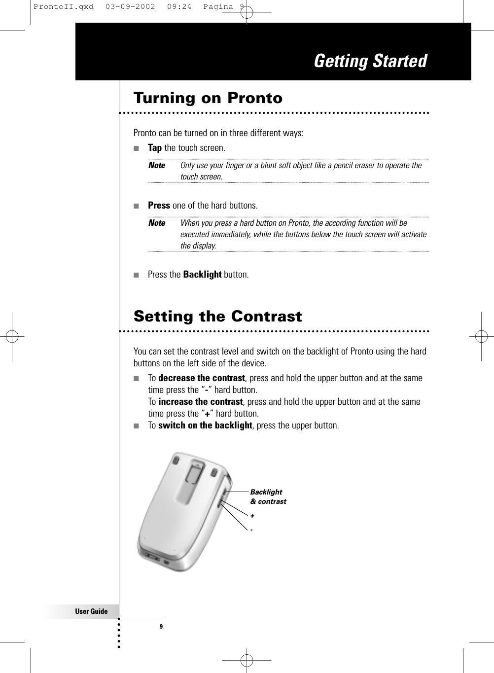 User Guide9Turning on ProntoPronto can be turned on in three different ways:■Tap the touch screen.Note Only use your finger or a blunt soft object like a pencil eraser to operate thetouch screen.■Press one of the hard buttons.Note When you press a hard button on Pronto, the according function will beexecuted immediately, while the buttons below the touch screen will activatethe display.■Press the Backlight button.Getting StartedSetting the ContrastYou can set the contrast level and switch on the backlight of Pronto using the hardbuttons on the left side of the device.■To decrease the contrast, press and hold the upper button and at the sametime press the “-” hard button. To increase the contrast, press and hold the upper button and at the sametime press the “+” hard button.■To switch on the backlight, press the upper button.Backlight &amp; contrast+-ProntoII.qxd  03-09-2002  09:24  Pagina 9