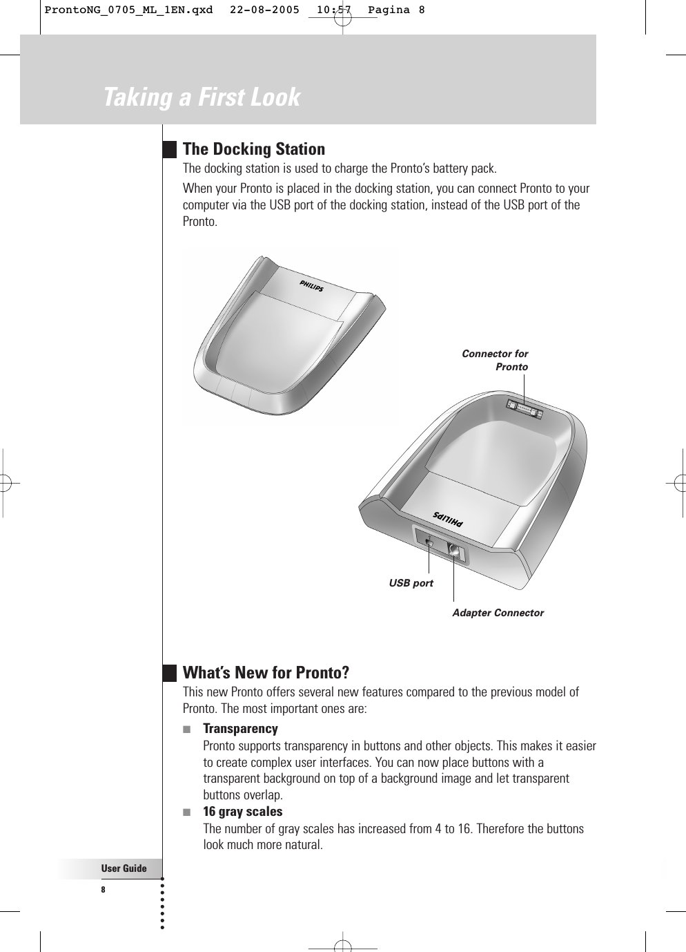 User Guide8The Docking StationThe docking station is used to charge the Pronto’s battery pack.When your Pronto is placed in the docking station, you can connect Pronto to yourcomputer via the USB port of the docking station, instead of the USB port of thePronto.USB portConnector forProntoAdapter ConnectorWhat’s New for Pronto?This new Pronto offers several new features compared to the previous model ofPronto. The most important ones are:■TransparencyPronto supports transparency in buttons and other objects. This makes it easierto create complex user interfaces. You can now place buttons with atransparent background on top of a background image and let transparentbuttons overlap.■16 gray scalesThe number of gray scales has increased from 4 to 16. Therefore the buttonslook much more natural.Taking a First LookProntoNG_0705_ML_1EN.qxd  22-08-2005  10:57  Pagina 8