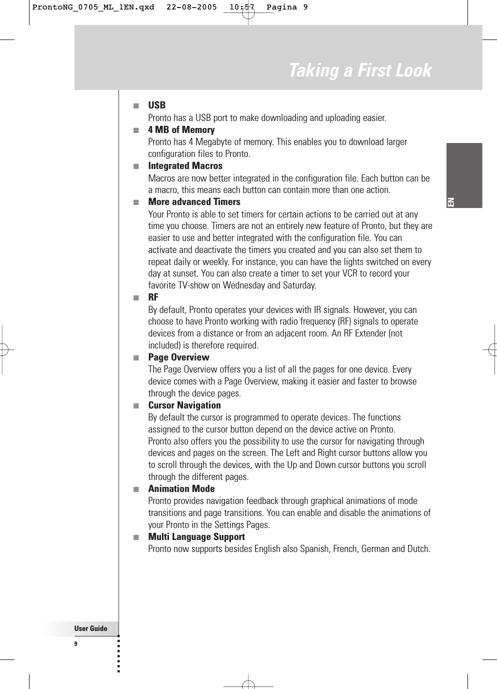 User Guide9EN■USBPronto has a USB port to make downloading and uploading easier.■4 MB of MemoryPronto has 4 Megabyte of memory. This enables you to download largerconfiguration files to Pronto.■Integrated MacrosMacros are now better integrated in the configuration file. Each button can bea macro, this means each button can contain more than one action. ■More advanced TimersYour Pronto is able to set timers for certain actions to be carried out at anytime you choose. Timers are not an entirely new feature of Pronto, but they areeasier to use and better integrated with the configuration file. You canactivate and deactivate the timers you created and you can also set them torepeat daily or weekly. For instance, you can have the lights switched on everyday at sunset. You can also create a timer to set your VCR to record yourfavorite TV-show on Wednesday and Saturday.■RFBy default, Pronto operates your devices with IR signals. However, you canchoose to have Pronto working with radio frequency (RF) signals to operatedevices from a distance or from an adjacent room. An RF Extender (notincluded) is therefore required.■Page OverviewThe Page Overview offers you a list of all the pages for one device. Everydevice comes with a Page Overview, making it easier and faster to browsethrough the device pages.■Cursor NavigationBy default the cursor is programmed to operate devices. The functionsassigned to the cursor button depend on the device active on Pronto.Pronto also offers you the possibility to use the cursor for navigating throughdevices and pages on the screen. The Left and Right cursor buttons allow youto scroll through the devices, with the Up and Down cursor buttons you scrollthrough the different pages.■Animation ModePronto provides navigation feedback through graphical animations of modetransitions and page transitions. You can enable and disable the animations ofyour Pronto in the Settings Pages.■Multi Language SupportPronto now supports besides English also Spanish, French, German and Dutch.Taking a First LookProntoNG_0705_ML_1EN.qxd  22-08-2005  10:57  Pagina 9