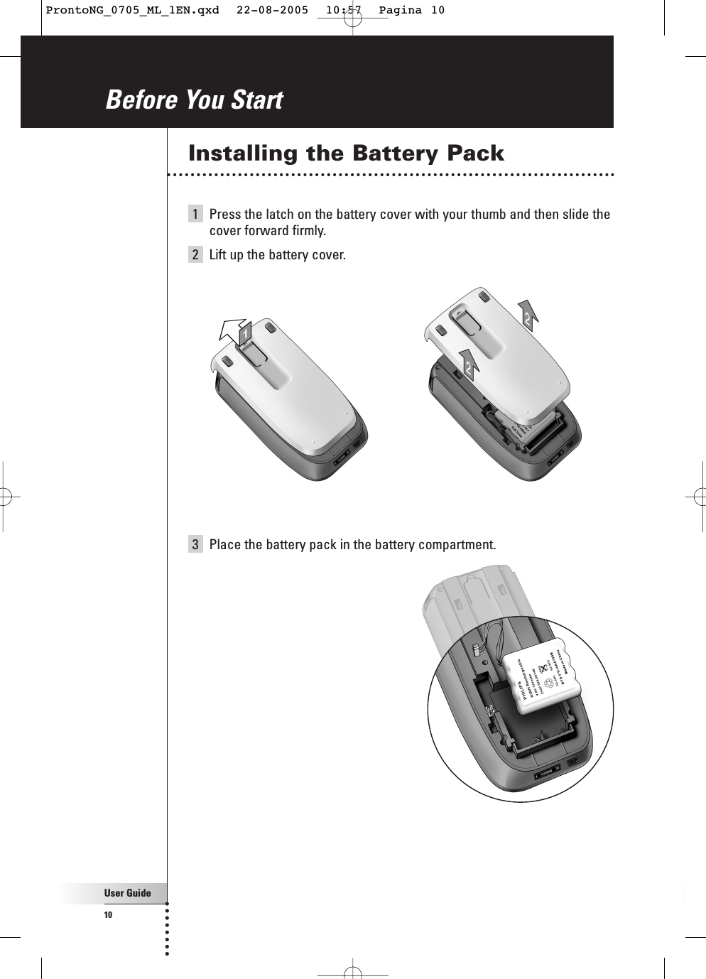 User Guide10Installing the Battery Pack1Press the latch on the battery cover with your thumb and then slide thecover forward firmly.2  Lift up the battery cover.Before You Start3Place the battery pack in the battery compartment.ProntoNG_0705_ML_1EN.qxd  22-08-2005  10:57  Pagina 10