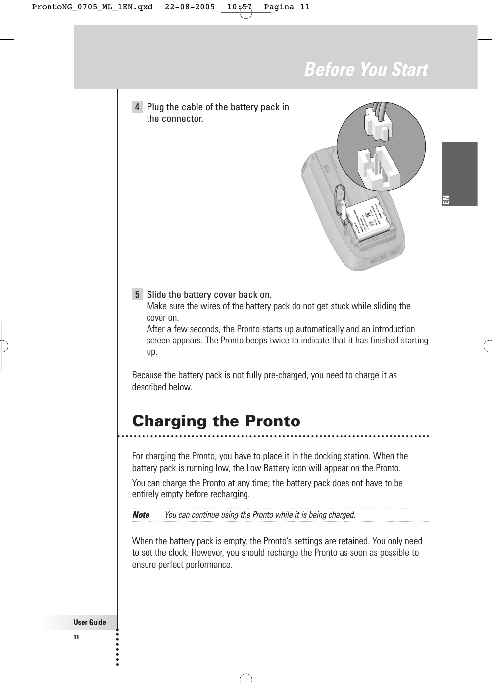 User Guide11EN4Plug the cable of the battery pack in the connector.5Slide the battery cover back on.Make sure the wires of the battery pack do not get stuck while sliding thecover on.After a few seconds, the Pronto starts up automatically and an introductionscreen appears. The Pronto beeps twice to indicate that it has finished startingup.Because the battery pack is not fully pre-charged, you need to charge it asdescribed below.Charging the ProntoFor charging the Pronto, you have to place it in the docking station. When thebattery pack is running low, the Low Battery icon will appear on the Pronto.You can charge the Pronto at any time; the battery pack does not have to beentirely empty before recharging.Note You can continue using the Pronto while it is being charged.When the battery pack is empty, the Pronto’s settings are retained. You only needto set the clock. However, you should recharge the Pronto as soon as possible toensure perfect performance.Before You StartProntoNG_0705_ML_1EN.qxd  22-08-2005  10:57  Pagina 11