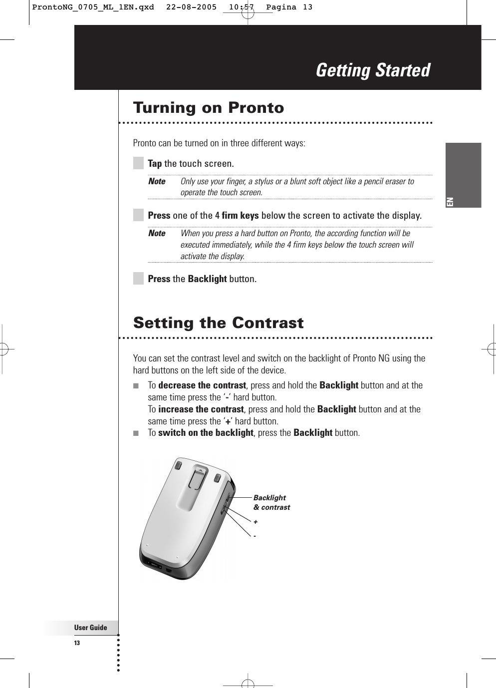 User Guide13ENTurning on ProntoPronto can be turned on in three different ways:Tap the touch screen.Note Only use your finger, a stylus or a blunt soft object like a pencil eraser tooperate the touch screen.Press one of the 4 firm keys below the screen to activate the display.Note When you press a hard button on Pronto, the according function will beexecuted immediately, while the 4 firm keys below the touch screen willactivate the display.Press the Backlight button.Setting the ContrastYou can set the contrast level and switch on the backlight of Pronto NG using thehard buttons on the left side of the device.■To decrease the contrast, press and hold the Backlight button and at thesame time press the ‘-’ hard button. To increase the contrast, press and hold the Backlight button and at thesame time press the ‘+’ hard button.■To switch on the backlight, press the Backlight button.Getting StartedBacklight &amp; contrast+-ProntoNG_0705_ML_1EN.qxd  22-08-2005  10:57  Pagina 13