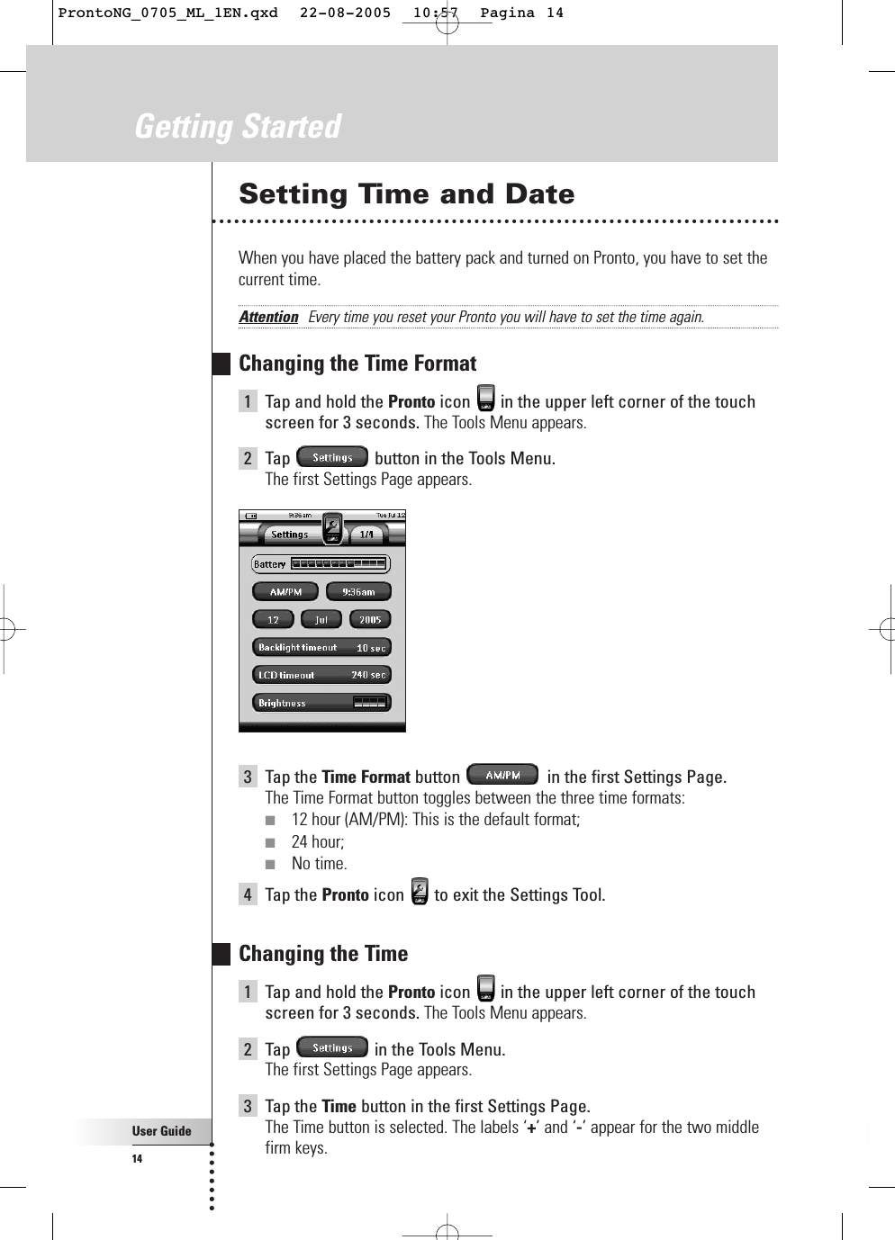 User Guide14Getting StartedSetting Time and DateWhen you have placed the battery pack and turned on Pronto, you have to set thecurrent time.Attention Every time you reset your Pronto you will have to set the time again.Changing the Time Format1Tap and hold the Pronto icon  in the upper left corner of the touchscreen for 3 seconds. The Tools Menu appears.2Tap  button in the Tools Menu.The first Settings Page appears.3Tap the Time Format button  in the first Settings Page. The Time Format button toggles between the three time formats:■12 hour (AM/PM): This is the default format;■24 hour;■No time.4Tap the Pronto icon  to exit the Settings Tool.Changing the Time1Tap and hold the Pronto icon  in the upper left corner of the touchscreen for 3 seconds. The Tools Menu appears.2Tap  in the Tools Menu.The first Settings Page appears.3Tap the Time button in the first Settings Page.The Time button is selected. The labels ‘+’ and ‘-’ appear for the two middlefirm keys.ProntoNG_0705_ML_1EN.qxd  22-08-2005  10:57  Pagina 14