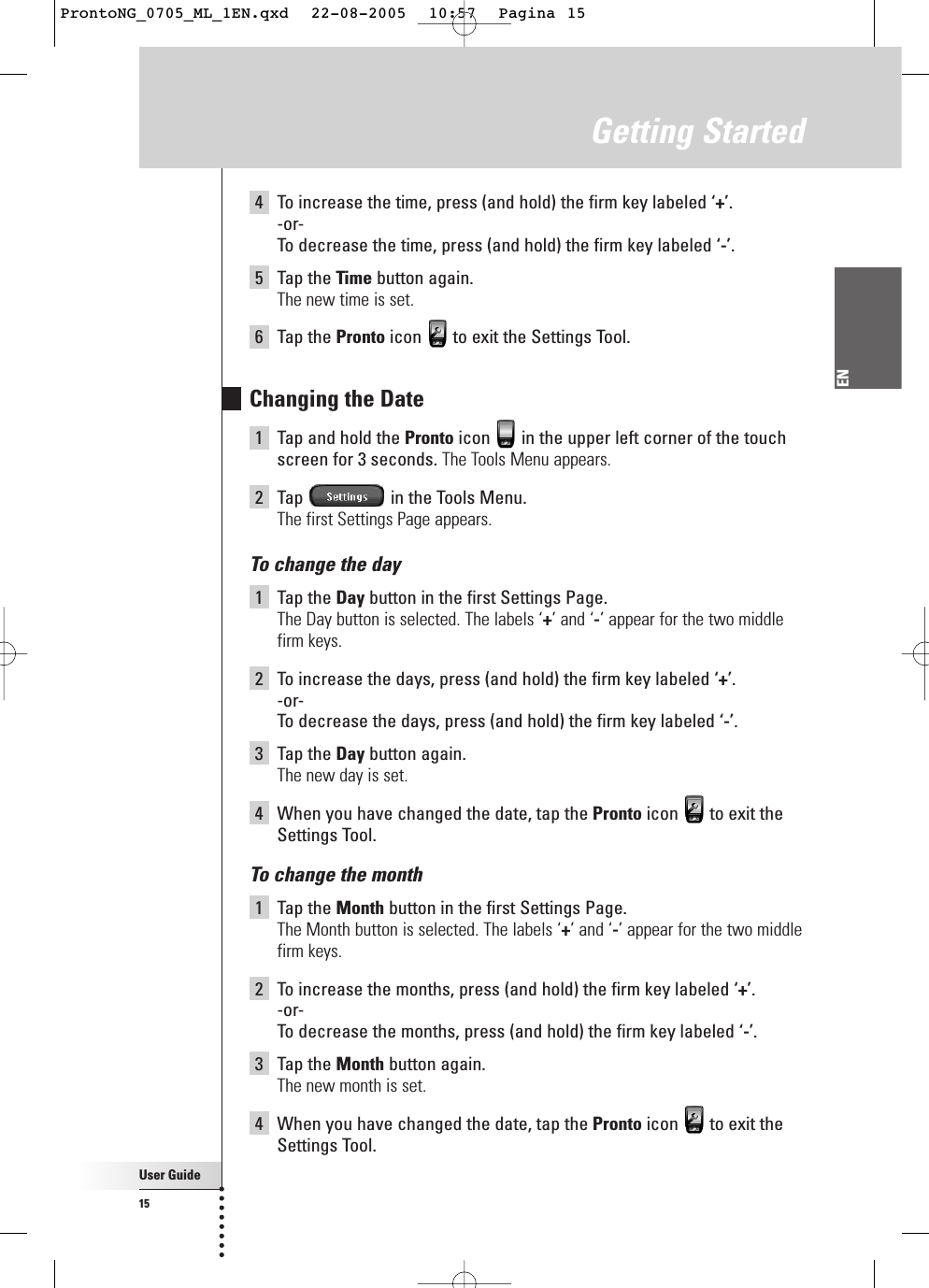 4To increase the time, press (and hold) the firm key labeled ‘+’.-or-To  decrease the time, press (and hold) the firm key labeled ‘-’.5Tap the Time button again.The new time is set.6Tap the Pronto icon  to exit the Settings Tool.Changing the Date1Tap and hold the Pronto icon  in the upper left corner of the touchscreen for 3 seconds. The Tools Menu appears.2Tap  in the Tools Menu.The first Settings Page appears.To change the day1Tap the Day button in the first Settings Page.The Day button is selected. The labels ‘+’ and ‘-’ appear for the two middlefirm keys.2To increase the days, press (and hold) the firm key labeled ‘+’.-or-To  decrease the days, press (and hold) the firm key labeled ‘-’.3Tap the Day button again.The new day is set.4When you have changed the date, tap the Pronto icon  to exit theSettings Tool.To change the month1Tap the Month button in the first Settings Page.The Month button is selected. The labels ‘+’ and ‘-’ appear for the two middlefirm keys.2To increase the months, press (and hold) the firm key labeled ‘+’.-or-To  decrease the months, press (and hold) the firm key labeled ‘-’.3Tap the Month button again.The new month is set.4When you have changed the date, tap the Pronto icon  to exit theSettings Tool.User Guide15ENGetting StartedProntoNG_0705_ML_1EN.qxd  22-08-2005  10:57  Pagina 15
