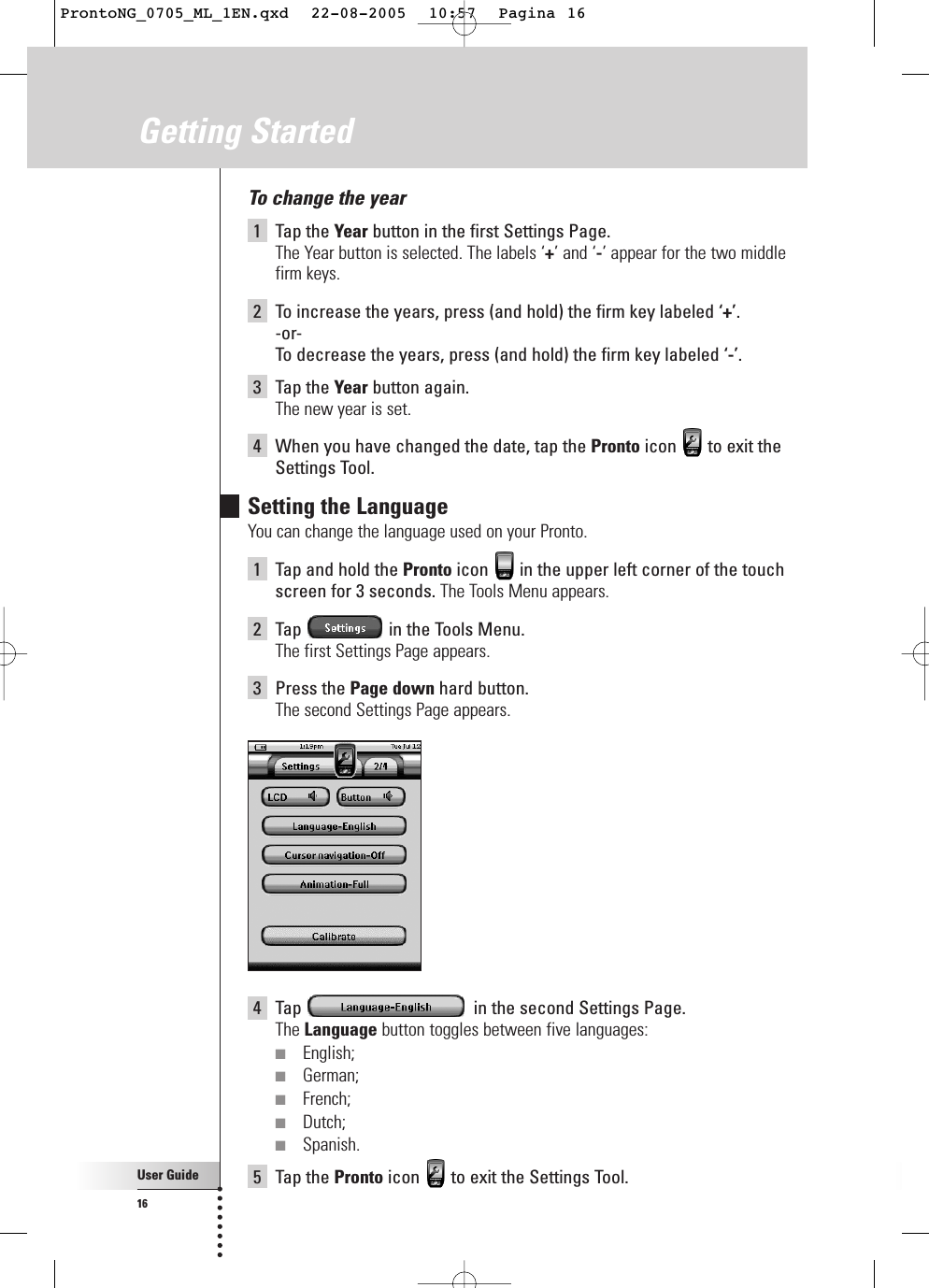 User Guide16Getting StartedTo change the year1Tap the Year button in the first Settings Page.The Year button is selected. The labels ‘+’ and ‘-’ appear for the two middlefirm keys.2To increase the years, press (and hold) the firm key labeled ‘+’.-or-To  decrease the years, press (and hold) the firm key labeled ‘-’.3Tap the Year button again.The new year is set.4When you have changed the date, tap the Pronto icon  to exit theSettings Tool.Setting the LanguageYou can change the language used on your Pronto.1Tap and hold the Pronto icon  in the upper left corner of the touchscreen for 3 seconds. The Tools Menu appears.2Tap  in the Tools Menu.The first Settings Page appears.3Press the Page down hard button.The second Settings Page appears.4Tap  in the second Settings Page.The Language button toggles between five languages:■English;■German;■French;■Dutch;■Spanish.5Tap the Pronto icon  to exit the Settings Tool.ProntoNG_0705_ML_1EN.qxd  22-08-2005  10:57  Pagina 16