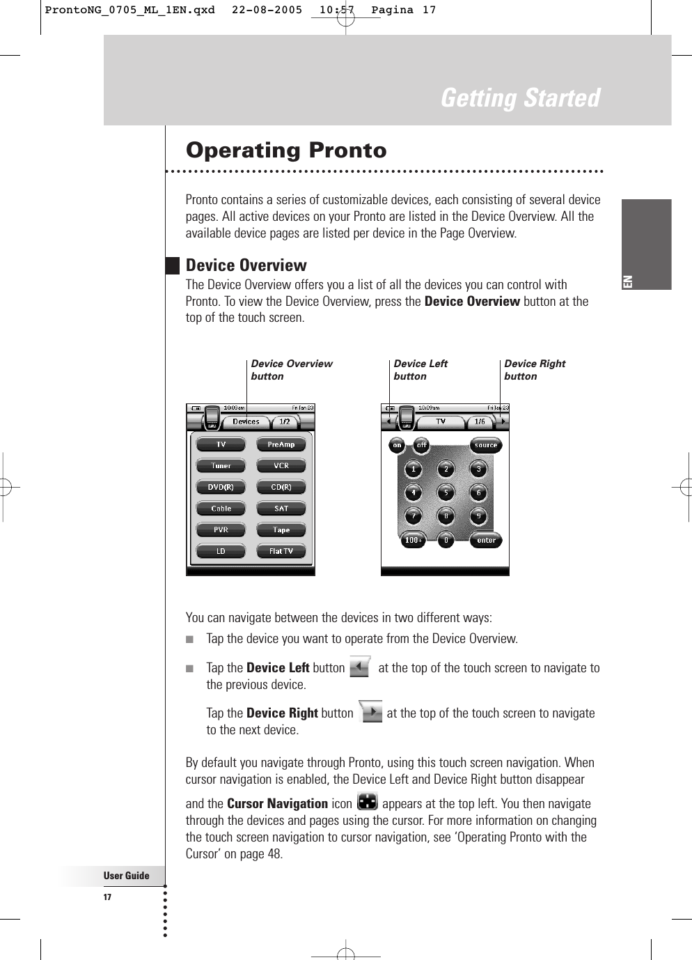 User Guide17ENGetting StartedOperating ProntoPronto contains a series of customizable devices, each consisting of several devicepages. All active devices on your Pronto are listed in the Device Overview. All theavailable device pages are listed per device in the Page Overview.Device OverviewThe Device Overview offers you a list of all the devices you can control with Pronto. To view the Device Overview, press the Device Overview button at thetop of the touch screen.You can navigate between the devices in two different ways:■Tap the device you want to operate from the Device Overview.■Tap the Device Left button  at the top of the touch screen to navigate tothe previous device.Tap the Device Right button  at the top of the touch screen to navigateto the next device.By default you navigate through Pronto, using this touch screen navigation. Whencursor navigation is enabled, the Device Left and Device Right button disappearand the Cursor Navigation icon appears at the top left. You then navigatethrough the devices and pages using the cursor. For more information on changingthe touch screen navigation to cursor navigation, see ‘Operating Pronto with theCursor’ on page 48.Device RightbuttonDevice LeftbuttonDevice OverviewbuttonProntoNG_0705_ML_1EN.qxd  22-08-2005  10:57  Pagina 17