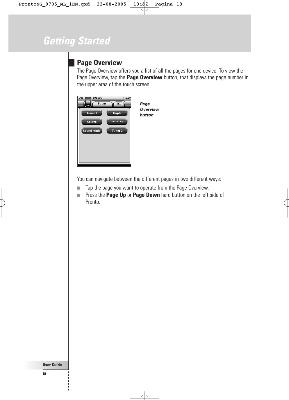 User Guide18Getting StartedPage OverviewThe Page Overview offers you a list of all the pages for one device. To view thePage Overview, tap the Page Overview button, that displays the page number inthe upper area of the touch screen.You can navigate between the different pages in two different ways:■Tap the page you want to operate from the Page Overview.■Press the Page Up or Page Down hard button on the left side of Pronto.PageOverviewbuttonProntoNG_0705_ML_1EN.qxd  22-08-2005  10:57  Pagina 18