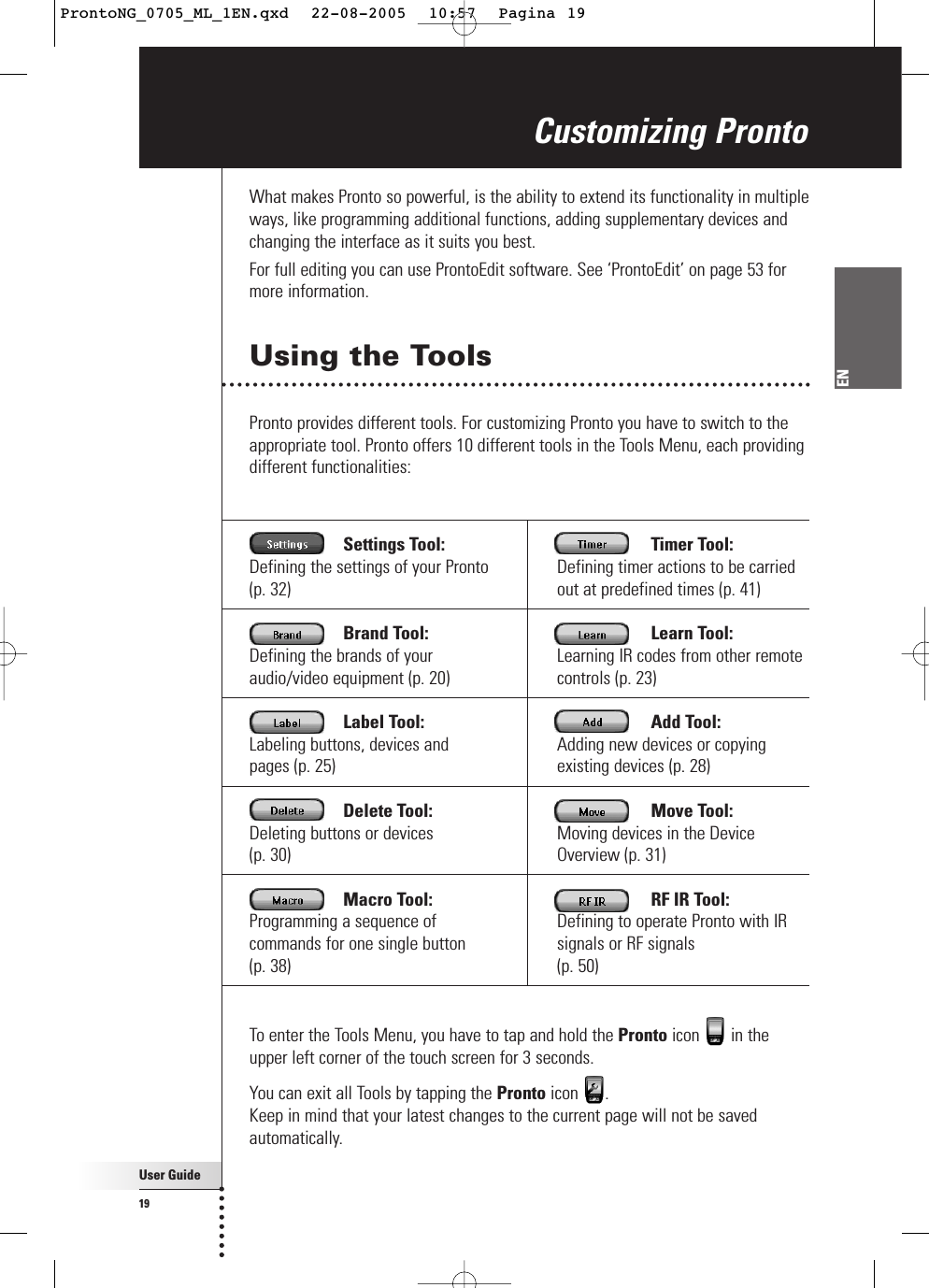 Settings Tool:Defining the settings of your Pronto(p. 32) Brand Tool:Defining the brands of youraudio/video equipment (p. 20) Label Tool:Labeling buttons, devices and pages (p. 25) Delete Tool:Deleting buttons or devices (p. 30) Macro Tool:Programming a sequence ofcommands for one single button (p. 38) Timer Tool:Defining timer actions to be carriedout at predefined times (p. 41) Learn Tool:Learning IR codes from other remotecontrols (p. 23) Add Tool:Adding new devices or copyingexisting devices (p. 28) Move Tool:Moving devices in the DeviceOverview (p. 31) RF IR Tool:Defining to operate Pronto with IRsignals or RF signals (p. 50) User Guide19ENWhat makes Pronto so powerful, is the ability to extend its functionality in multipleways, like programming additional functions, adding supplementary devices andchanging the interface as it suits you best.For full editing you can use ProntoEdit software. See ‘ProntoEdit’ on page 53 formore information.Using the ToolsPronto provides different tools. For customizing Pronto you have to switch to theappropriate tool. Pronto offers 10 different tools in the Tools Menu, each providingdifferent functionalities:Customizing ProntoTo enter the Tools Menu, you have to tap and hold the Pronto icon in theupper left corner of the touch screen for 3 seconds. You can exit all Tools by tapping the Pronto icon . Keep in mind that your latest changes to the current page will not be savedautomatically. ProntoNG_0705_ML_1EN.qxd  22-08-2005  10:57  Pagina 19
