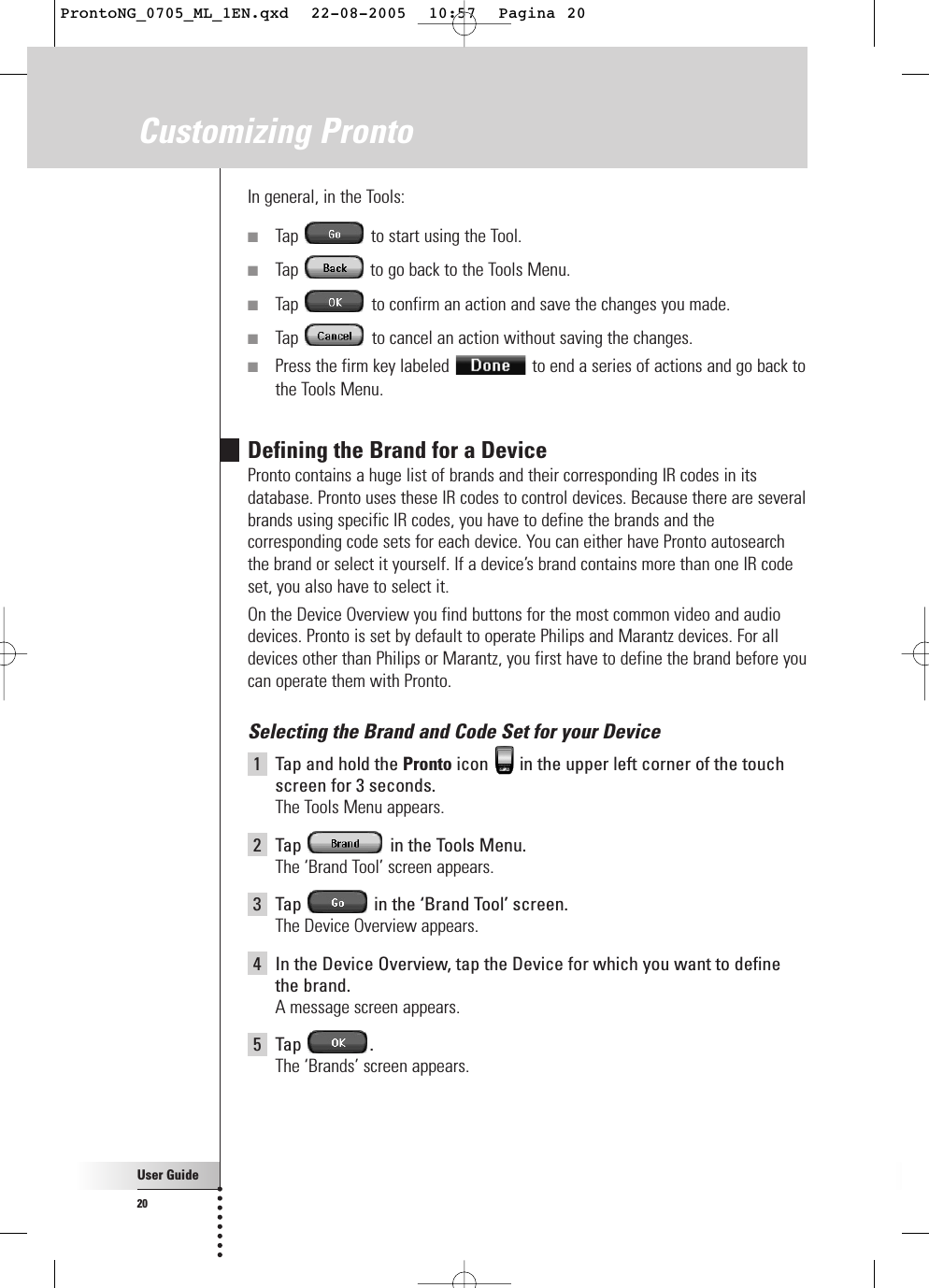 User Guide20In general, in the Tools:■Tap  to start using the Tool.■Tap  to go back to the Tools Menu.■Tap  to confirm an action and save the changes you made.■Tap  to cancel an action without saving the changes.■Press the firm key labeled  to end a series of actions and go back tothe Tools Menu.Defining the Brand for a DevicePronto contains a huge list of brands and their corresponding IR codes in itsdatabase. Pronto uses these IR codes to control devices. Because there are severalbrands using specific IR codes, you have to define the brands and thecorresponding code sets for each device. You can either have Pronto autosearchthe brand or select it yourself. If a device’s brand contains more than one IR codeset, you also have to select it.On the Device Overview you find buttons for the most common video and audiodevices. Pronto is set by default to operate Philips and Marantz devices. For alldevices other than Philips or Marantz, you first have to define the brand before youcan operate them with Pronto.Selecting the Brand and Code Set for your Device1Tap and hold the Pronto icon  in the upper left corner of the touchscreen for 3 seconds. The Tools Menu appears.2Tap  in the Tools Menu.The ‘Brand Tool’ screen appears.3Tap  in the ‘Brand Tool’ screen.The Device Overview appears.4In the Device Overview, tap the Device for which you want to definethe brand.A message screen appears.5Tap .The ‘Brands’ screen appears.Customizing ProntoProntoNG_0705_ML_1EN.qxd  22-08-2005  10:57  Pagina 20