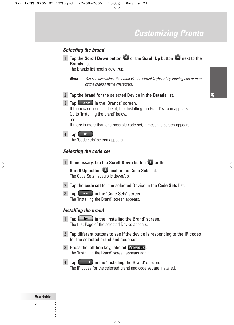 User Guide21ENCustomizing ProntoSelecting the brand1Tap the Scroll Down button or the Scroll Up button  next to theBrands list.The Brands list scrolls down/up.Note You can also select the brand via the virtual keyboard by tapping one or moreof the brand’s name characters.2Tap the brand for the selected Device in the Brands list.3Tap  in the ‘Brands’ screen.If there is only one code set, the ‘Installing the Brand’ screen appears. Go to ‘Installing the brand’ below.-or-If there is more than one possible code set, a message screen appears.4Tap .The ‘Code sets’ screen appears.Selecting the code set1If necessary, tap the Scroll Down button or the Scroll Up button  next to the Code Sets list.The Code Sets list scrolls down/up.2Tap the code set for the selected Device in the Code Sets list.3Tap  in the ‘Code Sets’ screen.The ‘Installing the Brand’ screen appears.Installing the brand1Tap  in the ‘Installing the Brand’ screen.The first Page of the selected Device appears.2Tap different buttons to see if the device is responding to the IR codesfor the selected brand and code set.3Press the left firm key, labeled  .The ‘Installing the Brand’ screen appears again.4Tap  in the ‘Installing the Brand’ screen.The IR codes for the selected brand and code set are installed.ProntoNG_0705_ML_1EN.qxd  22-08-2005  10:57  Pagina 21