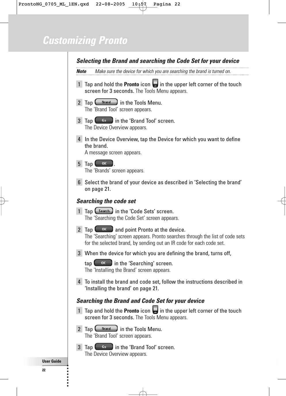 User Guide22Customizing ProntoSelecting the Brand and searching the Code Set for your deviceNote Make sure the device for which you are searching the brand is turned on.1Tap and hold the Pronto icon  in the upper left corner of the touchscreen for 3 seconds. The Tools Menu appears.2Tap  in the Tools Menu.The ‘Brand Tool’ screen appears.3Tap  in the ‘Brand Tool’ screen.The Device Overview appears.4In the Device Overview, tap the Device for which you want to definethe brand.A message screen appears.5Tap .The ‘Brands’ screen appears.6Select the brand of your device as described in ‘Selecting the brand’on page 21.Searching the code set1Tap  in the ‘Code Sets’ screen.The ‘Searching the Code Set’ screen appears.2Tap  and point Pronto at the device.The ‘Searching’ screen appears. Pronto searches through the list of code setsfor the selected brand, by sending out an IR code for each code set.3When the device for which you are defining the brand, turns off, tap  in the ‘Searching’ screen.The ‘Installing the Brand’ screen appears.4To install the brand and code set, follow the instructions described in‘Installing the brand’ on page 21.Searching the Brand and Code Set for your device1Tap and hold the Pronto icon  in the upper left corner of the touchscreen for 3 seconds. The Tools Menu appears.2Tap  in the Tools Menu.The ‘Brand Tool’ screen appears.3Tap  in the ‘Brand Tool’ screen.The Device Overview appears.ProntoNG_0705_ML_1EN.qxd  22-08-2005  10:57  Pagina 22