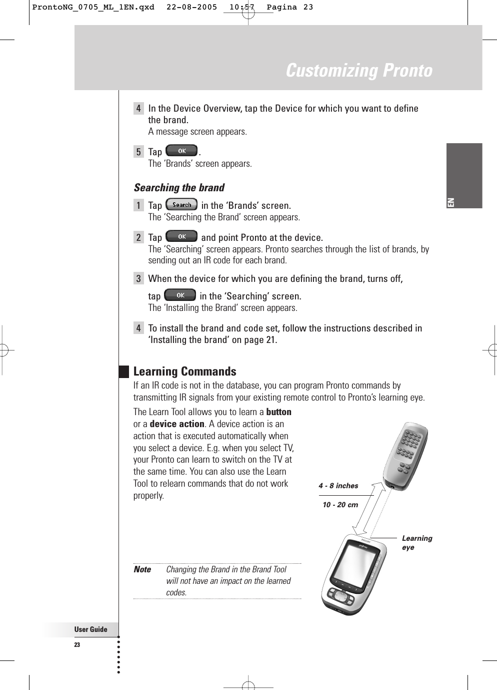 User Guide23ENCustomizing Pronto4In the Device Overview, tap the Device for which you want to definethe brand.A message screen appears.5Tap .The ‘Brands’ screen appears.Searching the brand1Tap  in the ‘Brands’ screen.The ‘Searching the Brand’ screen appears.2Tap  and point Pronto at the device.The ‘Searching’ screen appears. Pronto searches through the list of brands, bysending out an IR code for each brand.3When the device for which you are defining the brand, turns off, tap  in the ‘Searching’ screen.The ‘Installing the Brand’ screen appears.4To install the brand and code set, follow the instructions described in‘Installing the brand’ on page 21.Learning CommandsIf an IR code is not in the database, you can program Pronto commands bytransmitting IR signals from your existing remote control to Pronto’s learning eye.The Learn Tool allows you to learn a buttonor a device action. A device action is anaction that is executed automatically whenyou select a device. E.g. when you select TV,your Pronto can learn to switch on the TV atthe same time. You can also use the LearnTool to relearn commands that do not workproperly.Note Changing the Brand in the Brand Tool will not have an impact on the learnedcodes.Learningeye4 - 8 inches10 - 20 cmProntoNG_0705_ML_1EN.qxd  22-08-2005  10:57  Pagina 23