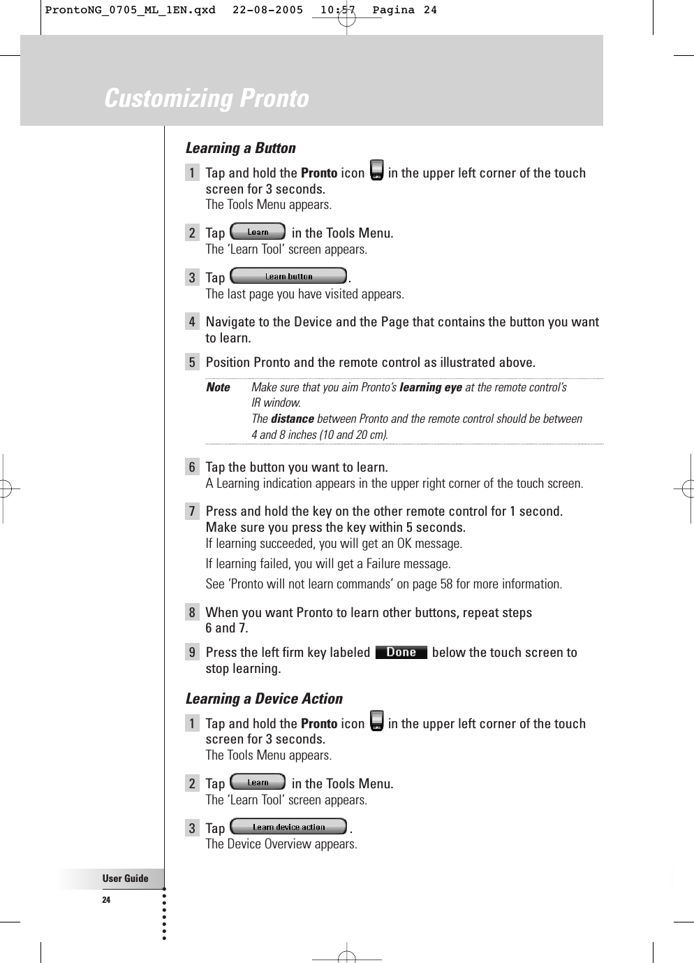 User Guide24Learning a Button1Tap and hold the Pronto icon  in the upper left corner of the touchscreen for 3 seconds. The Tools Menu appears.2Tap  in the Tools Menu.The ‘Learn Tool’ screen appears.3Tap .The last page you have visited appears.4Navigate to the Device and the Page that contains the button you want to learn.5Position Pronto and the remote control as illustrated above.Note Make sure that you aim Pronto’s learning eye at the remote control’s IR window.The distance between Pronto and the remote control should be between 4 and 8 inches (10 and 20 cm).6Tap the button you want to learn.A Learning indication appears in the upper right corner of the touch screen.7Press and hold the key on the other remote control for 1 second.Make sure you press the key within 5 seconds.If learning succeeded, you will get an OK message.If learning failed, you will get a Failure message.See ‘Pronto will not learn commands’ on page 58 for more information.8When you want Pronto to learn other buttons, repeat steps 6 and 7.9Press the left firm key labeled  below the touch screen tostop learning.Learning a Device Action1Tap and hold the Pronto icon  in the upper left corner of the touchscreen for 3 seconds. The Tools Menu appears.2Tap  in the Tools Menu.The ‘Learn Tool’ screen appears.3Tap .The Device Overview appears.Customizing ProntoProntoNG_0705_ML_1EN.qxd  22-08-2005  10:57  Pagina 24