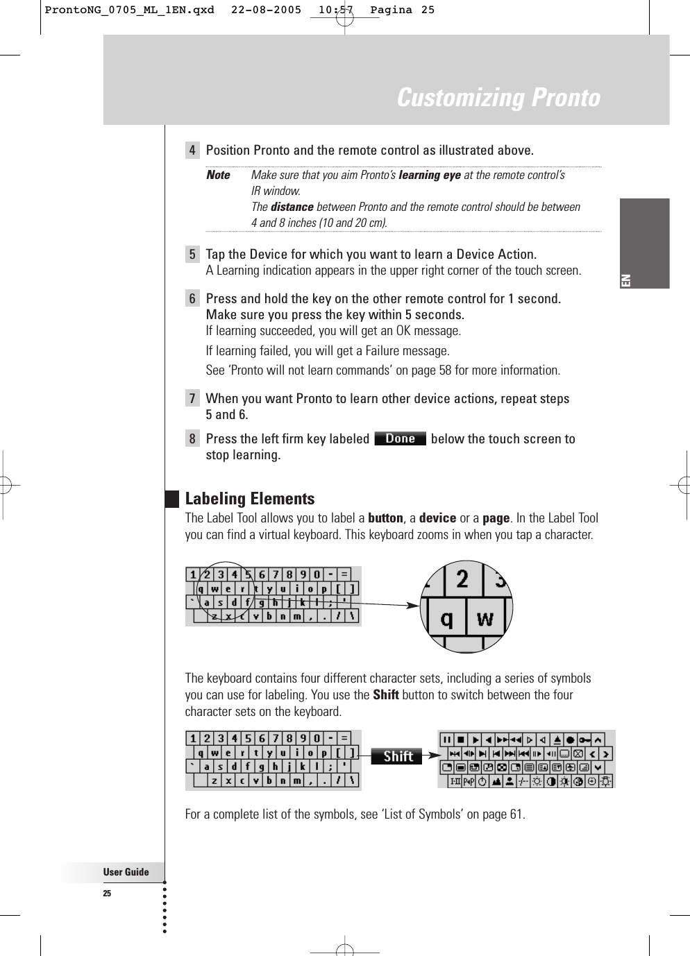 User Guide25EN4Position Pronto and the remote control as illustrated above.Note Make sure that you aim Pronto’s learning eye at the remote control’s IR window.The distance between Pronto and the remote control should be between 4 and 8 inches (10 and 20 cm).5Tap the Device for which you want to learn a Device Action.A Learning indication appears in the upper right corner of the touch screen.6Press and hold the key on the other remote control for 1 second.Make sure you press the key within 5 seconds.If learning succeeded, you will get an OK message.If learning failed, you will get a Failure message.See ‘Pronto will not learn commands’ on page 58 for more information.7When you want Pronto to learn other device actions, repeat steps 5 and 6.8Press the left firm key labeled  below the touch screen tostop learning.Labeling ElementsThe Label Tool allows you to label a button, a device or a page. In the Label Toolyou can find a virtual keyboard. This keyboard zooms in when you tap a character.The keyboard contains four different character sets, including a series of symbolsyou can use for labeling. You use the Shift button to switch between the fourcharacter sets on the keyboard.For a complete list of the symbols, see ‘List of Symbols’ on page 61.Customizing ProntoProntoNG_0705_ML_1EN.qxd  22-08-2005  10:57  Pagina 25