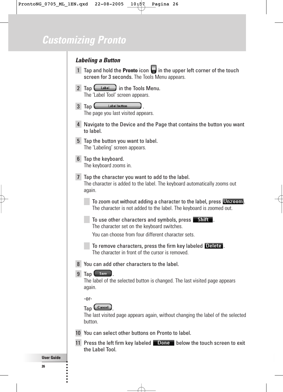 User Guide26Labeling a Button1Tap and hold the Pronto icon  in the upper left corner of the touchscreen for 3 seconds. The Tools Menu appears.2Tap  in the Tools Menu.The ‘Label Tool’ screen appears.3Tap .The page you last visited appears.4Navigate to the Device and the Page that contains the button you wantto label.5Tap the button you want to label.The ‘Labeling’ screen appears.6Tap the keyboard.The keyboard zooms in.7Tap the character you want to add to the label. The character is added to the label. The keyboard automatically zooms outagain.To  zoom out without adding a character to the label, press  .The character is not added to the label. The keyboard is zoomed out.To  use other characters and symbols, press  .The character set on the keyboard switches.You can choose from four different character sets.To  remove characters, press the firm key labeled  .The character in front of the cursor is removed.8You can add other characters to the label.9Tap .The label of the selected button is changed. The last visited page appearsagain.-or-Tap .The last visited page appears again, without changing the label of the selectedbutton.10 You can select other buttons on Pronto to label.11 Press the left firm key labeled  below the touch screen to exitthe Label Tool.Customizing ProntoProntoNG_0705_ML_1EN.qxd  22-08-2005  10:57  Pagina 26