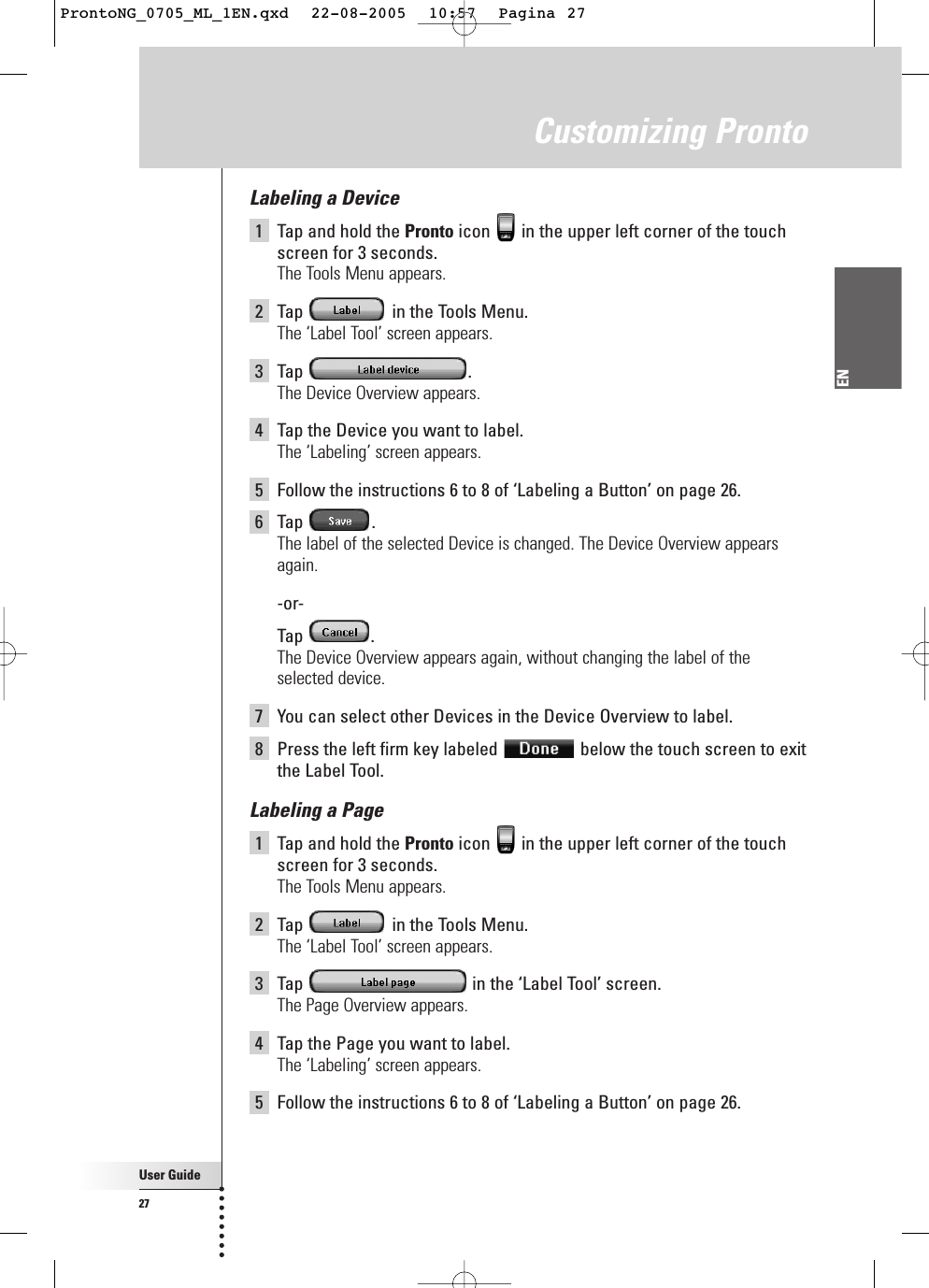 User Guide27ENLabeling a Device1Tap and hold the Pronto icon  in the upper left corner of the touchscreen for 3 seconds. The Tools Menu appears.2Tap  in the Tools Menu.The ‘Label Tool’ screen appears.3Tap .The Device Overview appears.4Tap the Device you want to label.The ‘Labeling’ screen appears.5Follow the instructions 6 to 8 of ‘Labeling a Button’ on page 26.6Tap .The label of the selected Device is changed. The Device Overview appearsagain.-or-Tap .The Device Overview appears again, without changing the label of theselected device.7You can select other Devices in the Device Overview to label.8Press the left firm key labeled  below the touch screen to exitthe Label Tool.Labeling a Page1Tap and hold the Pronto icon  in the upper left corner of the touchscreen for 3 seconds. The Tools Menu appears.2Tap  in the Tools Menu.The ‘Label Tool’ screen appears.3Tap  in the ‘Label Tool’ screen.The Page Overview appears.4Tap the Page you want to label.The ‘Labeling’ screen appears.5Follow the instructions 6 to 8 of ‘Labeling a Button’ on page 26.Customizing ProntoProntoNG_0705_ML_1EN.qxd  22-08-2005  10:57  Pagina 27