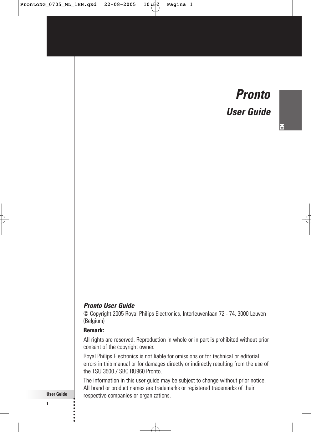 User Guide1ENPronto User Guide© Copyright 2005 Royal Philips Electronics, Interleuvenlaan 72 - 74, 3000 Leuven(Belgium)Remark:All rights are reserved. Reproduction in whole or in part is prohibited without priorconsent of the copyright owner.Royal Philips Electronics is not liable for omissions or for technical or editorialerrors in this manual or for damages directly or indirectly resulting from the use ofthe TSU 3500 / SBC RU960 Pronto.The information in this user guide may be subject to change without prior notice.All brand or product names are trademarks or registered trademarks of theirrespective companies or organizations.ProntoUser GuideProntoNG_0705_ML_1EN.qxd  22-08-2005  10:57  Pagina 1