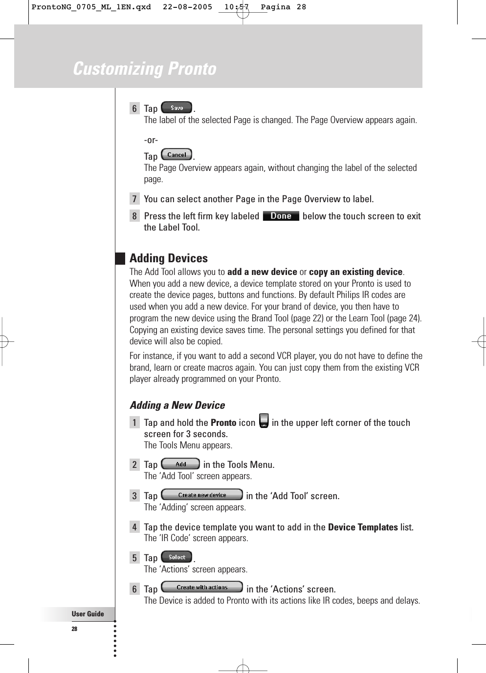 User Guide286Tap .The label of the selected Page is changed. The Page Overview appears again.-or-Tap .The Page Overview appears again, without changing the label of the selectedpage.7You can select another Page in the Page Overview to label.8Press the left firm key labeled  below the touch screen to exitthe Label Tool.Adding DevicesThe Add Tool allows you to add a new device or copy an existing device.When you add a new device, a device template stored on your Pronto is used tocreate the device pages, buttons and functions. By default Philips IR codes areused when you add a new device. For your brand of device, you then have toprogram the new device using the Brand Tool (page 22) or the Learn Tool (page 24).Copying an existing device saves time. The personal settings you defined for thatdevice will also be copied. For instance, if you want to add a second VCR player, you do not have to define thebrand, learn or create macros again. You can just copy them from the existing VCRplayer already programmed on your Pronto.Adding a New Device1Tap and hold the Pronto icon  in the upper left corner of the touchscreen for 3 seconds. The Tools Menu appears.2Tap  in the Tools Menu.The ‘Add Tool’ screen appears.3Tap  in the ‘Add Tool’ screen.The ‘Adding’ screen appears.4Tap the device template you want to add in the Device Templates list.The ‘IR Code’ screen appears.5Tap  .The ‘Actions’ screen appears.6Tap  in the ’Actions’ screen.The Device is added to Pronto with its actions like IR codes, beeps and delays.Customizing ProntoProntoNG_0705_ML_1EN.qxd  22-08-2005  10:57  Pagina 28