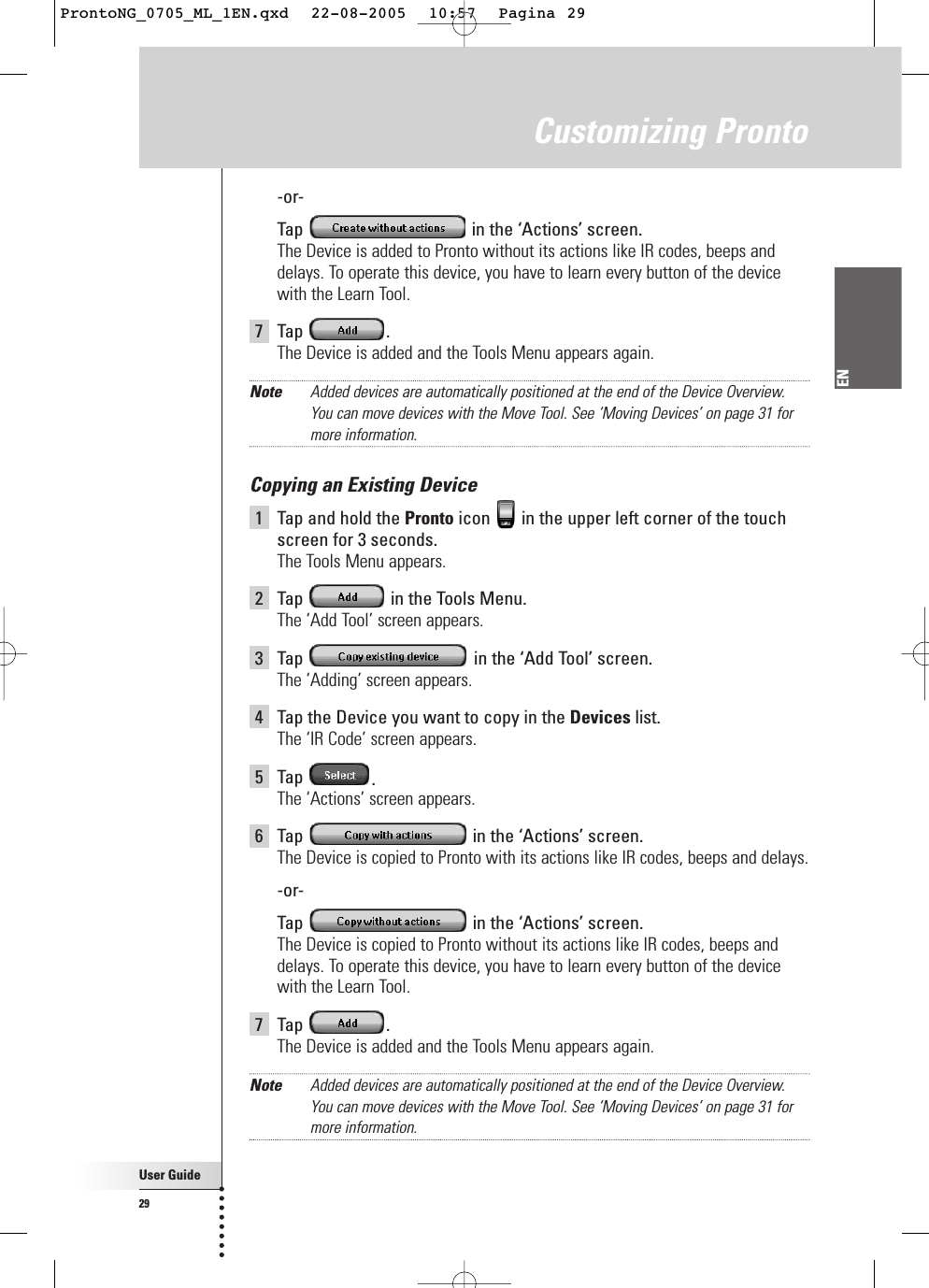 User Guide29EN-or-Tap  in the ‘Actions’ screen.The Device is added to Pronto without its actions like IR codes, beeps anddelays. To operate this device, you have to learn every button of the devicewith the Learn Tool.7 Tap  .The Device is added and the Tools Menu appears again.Note Added devices are automatically positioned at the end of the Device Overview.You can move devices with the Move Tool. See ‘Moving Devices’ on page 31 formore information.Copying an Existing Device1Tap and hold the Pronto icon  in the upper left corner of the touchscreen for 3 seconds. The Tools Menu appears.2Tap  in the Tools Menu.The ‘Add Tool’ screen appears.3Tap  in the ‘Add Tool’ screen.The ‘Adding’ screen appears.4Tap the Device you want to copy in the Devices list.The ‘IR Code’ screen appears.5Tap  .The ‘Actions’ screen appears.6Tap  in the ‘Actions’ screen.The Device is copied to Pronto with its actions like IR codes, beeps and delays.-or-Tap  in the ‘Actions’ screen.The Device is copied to Pronto without its actions like IR codes, beeps anddelays. To operate this device, you have to learn every button of the devicewith the Learn Tool.7 Tap  .The Device is added and the Tools Menu appears again.Note Added devices are automatically positioned at the end of the Device Overview.You can move devices with the Move Tool. See ‘Moving Devices’ on page 31 formore information.Customizing ProntoProntoNG_0705_ML_1EN.qxd  22-08-2005  10:57  Pagina 29