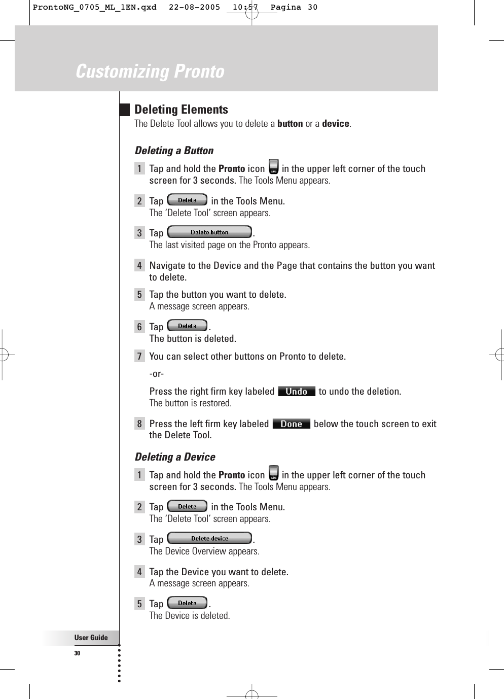 User Guide30Customizing ProntoDeleting ElementsThe Delete Tool allows you to delete a button or a device.Deleting a Button1Tap and hold the Pronto icon  in the upper left corner of the touchscreen for 3 seconds. The Tools Menu appears.2Tap  in the Tools Menu.The ‘Delete Tool’ screen appears.3Tap .The last visited page on the Pronto appears.4Navigate to the Device and the Page that contains the button you wantto delete.5Tap the button you want to delete.A message screen appears.6Tap .The button is deleted.7You can select other buttons on Pronto to delete.-or-Press the right firm key labeled  to undo the deletion.The button is restored.8Press the left firm key labeled  below the touch screen to exitthe Delete Tool.Deleting a Device1Tap and hold the Pronto icon  in the upper left corner of the touchscreen for 3 seconds. The Tools Menu appears.2Tap  in the Tools Menu.The ‘Delete Tool’ screen appears.3Tap .The Device Overview appears.4Tap the Device you want to delete.A message screen appears.5Tap .The Device is deleted.ProntoNG_0705_ML_1EN.qxd  22-08-2005  10:57  Pagina 30