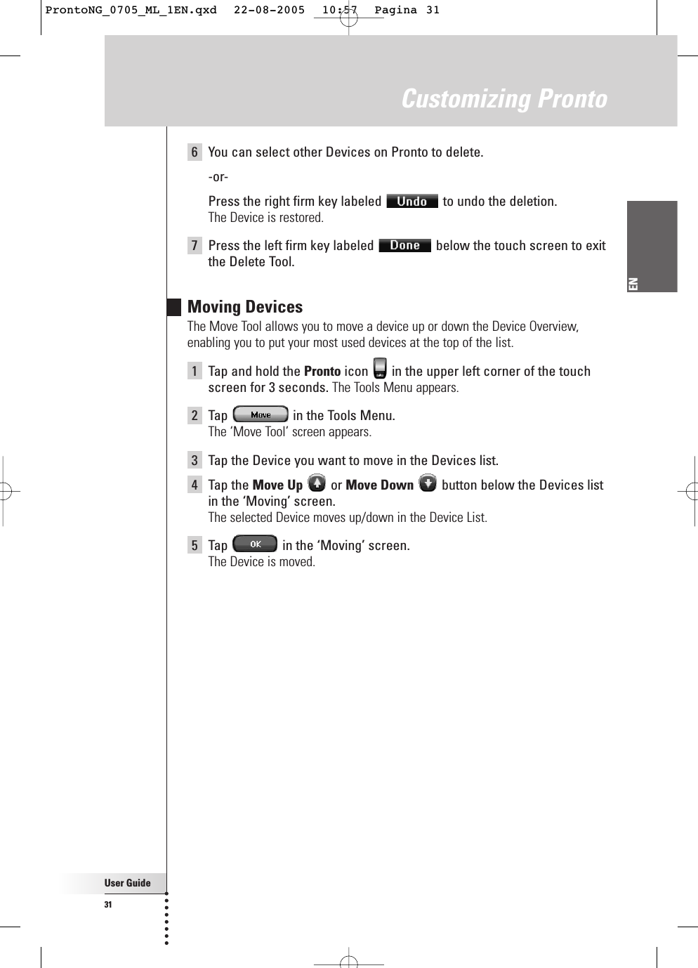 User Guide31ENCustomizing Pronto6You can select other Devices on Pronto to delete.-or-Press the right firm key labeled  to undo the deletion.The Device is restored.7Press the left firm key labeled  below the touch screen to exitthe Delete Tool.Moving DevicesThe Move Tool allows you to move a device up or down the Device Overview,enabling you to put your most used devices at the top of the list.1Tap and hold the Pronto icon  in the upper left corner of the touchscreen for 3 seconds. The Tools Menu appears.2Tap  in the Tools Menu.The ‘Move Tool’ screen appears.3Tap the Device you want to move in the Devices list.4Tap the Move Up or Move Down button below the Devices listin the ‘Moving’ screen.The selected Device moves up/down in the Device List.5Tap  in the ‘Moving’ screen.The Device is moved.ProntoNG_0705_ML_1EN.qxd  22-08-2005  10:57  Pagina 31