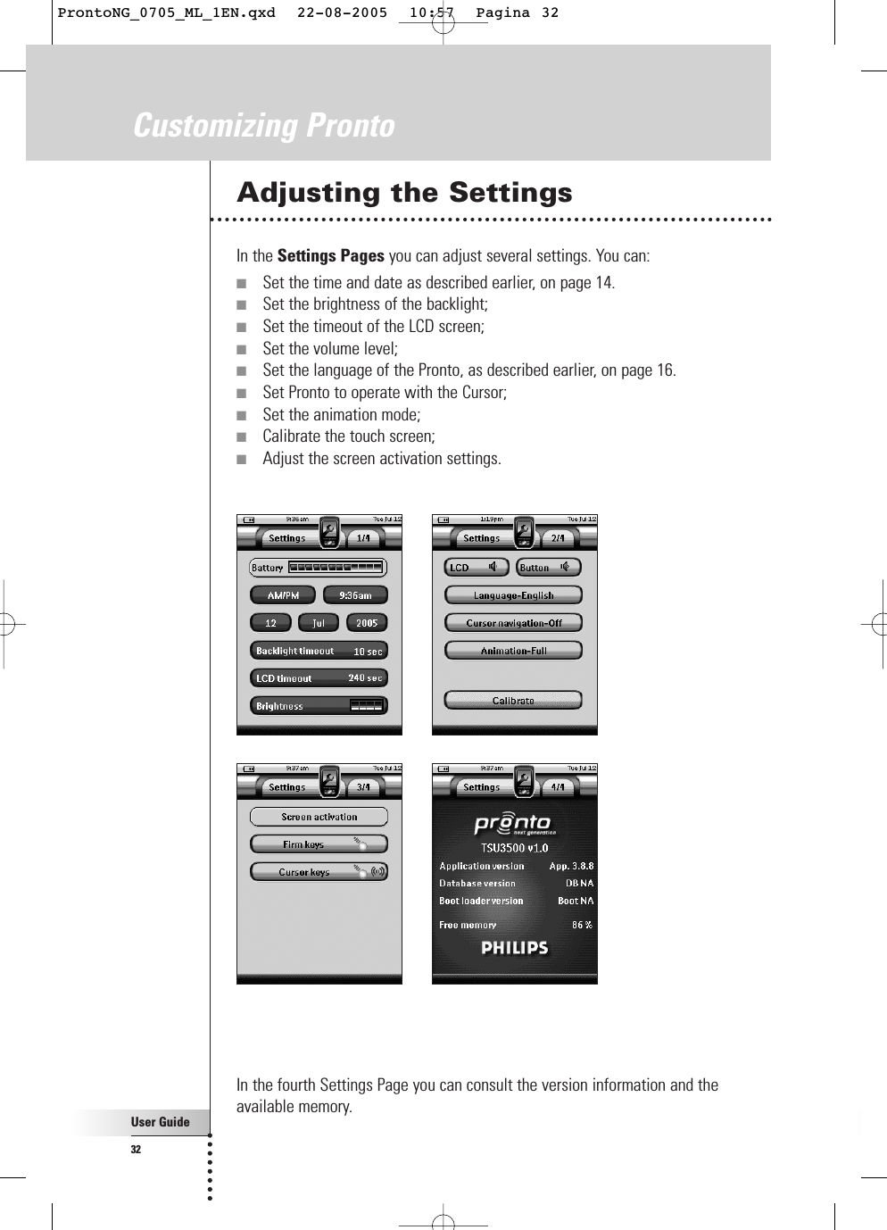 User Guide32Customizing ProntoAdjusting the SettingsIn the Settings Pages you can adjust several settings. You can:■Set the time and date as described earlier, on page 14.■Set the brightness of the backlight;■Set the timeout of the LCD screen;■Set the volume level;■Set the language of the Pronto, as described earlier, on page 16.■Set Pronto to operate with the Cursor;■Set the animation mode;■Calibrate the touch screen;■Adjust the screen activation settings.In the fourth Settings Page you can consult the version information and theavailable memory.ProntoNG_0705_ML_1EN.qxd  22-08-2005  10:57  Pagina 32