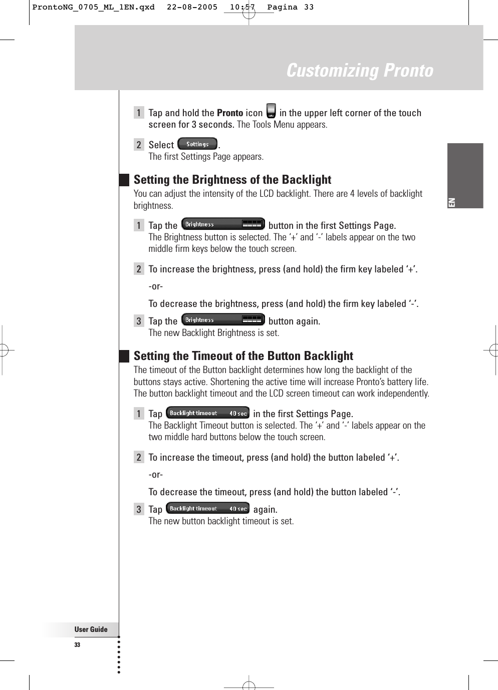 User Guide33EN1Tap and hold the Pronto icon  in the upper left corner of the touchscreen for 3 seconds. The Tools Menu appears.2Select .The first Settings Page appears.Setting the Brightness of the BacklightYou can adjust the intensity of the LCD backlight. There are 4 levels of backlightbrightness.1Tap the  button in the first Settings Page.The Brightness button is selected. The ‘+’ and ‘-’ labels appear on the twomiddle firm keys below the touch screen.2To increase the brightness, press (and hold) the firm key labeled ‘+’.-or-To  decrease the brightness, press (and hold) the firm key labeled ‘-’.3Tap the  button again.The new Backlight Brightness is set.Setting the Timeout of the Button BacklightThe timeout of the Button backlight determines how long the backlight of thebuttons stays active. Shortening the active time will increase Pronto’s battery life.The button backlight timeout and the LCD screen timeout can work independently.1Tap  in the first Settings Page.The Backlight Timeout button is selected. The ‘+’ and ‘-’ labels appear on thetwo middle hard buttons below the touch screen.2To increase the timeout, press (and hold) the button labeled ‘+’.-or-To  decrease the timeout, press (and hold) the button labeled ‘-’.3Tap again.The new button backlight timeout is set.Customizing ProntoProntoNG_0705_ML_1EN.qxd  22-08-2005  10:57  Pagina 33