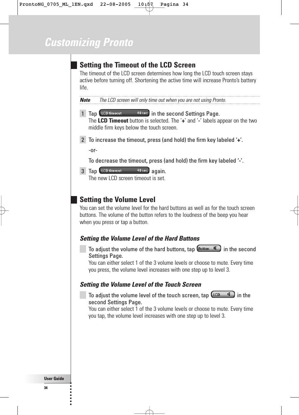 User Guide34Customizing ProntoSetting the Timeout of the LCD ScreenThe timeout of the LCD screen determines how long the LCD touch screen staysactive before turning off. Shortening the active time will increase Pronto’s batterylife.Note The LCD screen will only time out when you are not using Pronto.1Tap  in the second Settings Page.The LCD Timeout button is selected. The ‘+’ and ‘-’ labels appear on the twomiddle firm keys below the touch screen.2To increase the timeout, press (and hold) the firm key labeled ‘+’.-or-To  decrease the timeout, press (and hold) the firm key labeled ‘-’.3Tap again.The new LCD screen timeout is set.Setting the Volume LevelYou can set the volume level for the hard buttons as well as for the touch screenbuttons. The volume of the button refers to the loudness of the beep you hearwhen you press or tap a button.Setting the Volume Level of the Hard ButtonsTo  adjust the volume of the hard buttons, tap  in the secondSettings Page.You can either select 1 of the 3 volume levels or choose to mute. Every timeyou press, the volume level increases with one step up to level 3.Setting the Volume Level of the Touch ScreenTo  adjust the volume level of the touch screen, tap  in thesecond Settings Page.You can either select 1 of the 3 volume levels or choose to mute. Every timeyou tap, the volume level increases with one step up to level 3.ProntoNG_0705_ML_1EN.qxd  22-08-2005  10:57  Pagina 34