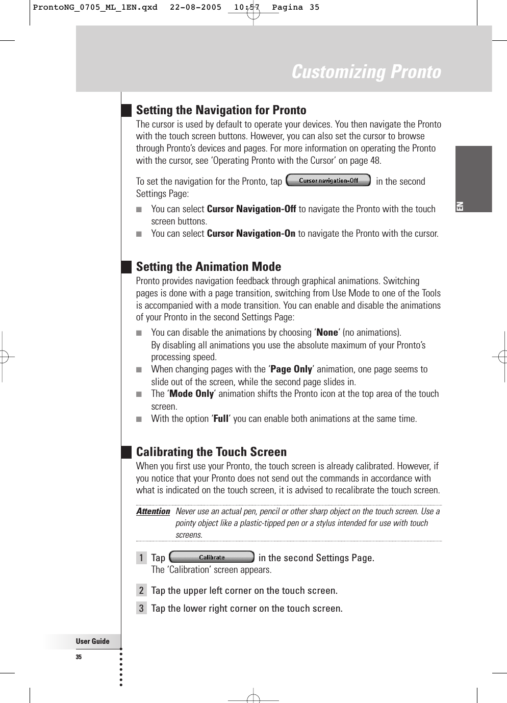 User Guide35ENCustomizing ProntoSetting the Navigation for ProntoThe cursor is used by default to operate your devices. You then navigate the Prontowith the touch screen buttons. However, you can also set the cursor to browsethrough Pronto’s devices and pages. For more information on operating the Prontowith the cursor, see ‘Operating Pronto with the Cursor’ on page 48.To set the navigation for the Pronto, tap  in the secondSettings Page:■You can select Cursor Navigation-Off to navigate the Pronto with the touchscreen buttons.■You can select Cursor Navigation-On to navigate the Pronto with the cursor. Setting the Animation ModePronto provides navigation feedback through graphical animations. Switchingpages is done with a page transition, switching from Use Mode to one of the Toolsis accompanied with a mode transition. You can enable and disable the animationsof your Pronto in the second Settings Page:■You can disable the animations by choosing ‘None’ (no animations). By disabling all animations you use the absolute maximum of your Pronto’sprocessing speed.■When changing pages with the ‘Page Only’ animation, one page seems toslide out of the screen, while the second page slides in.■The ‘Mode Only’ animation shifts the Pronto icon at the top area of the touchscreen.■With the option ‘Full’ you can enable both animations at the same time.Calibrating the Touch ScreenWhen you first use your Pronto, the touch screen is already calibrated. However, ifyou notice that your Pronto does not send out the commands in accordance withwhat is indicated on the touch screen, it is advised to recalibrate the touch screen.Attention Never use an actual pen, pencil or other sharp object on the touch screen. Use apointy object like a plastic-tipped pen or a stylus intended for use with touchscreens.1Tap  in the second Settings Page.The ‘Calibration’ screen appears.2Tap the upper left corner on the touch screen.3Tap the lower right corner on the touch screen.ProntoNG_0705_ML_1EN.qxd  22-08-2005  10:57  Pagina 35