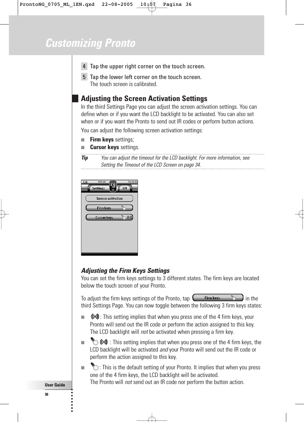 User Guide36Customizing Pronto4  Tap the upper right corner on the touch screen.5  Tap the lower left corner on the touch screen.The touch screen is calibrated.Adjusting the Screen Activation SettingsIn the third Settings Page you can adjust the screen activation settings. You candefine when or if you want the LCD backlight to be activated. You can also setwhen or if you want the Pronto to send out IR codes or perform button actions.You can adjust the following screen activation settings:■Firm keys settings;■Cursor keys settings.Tip You can adjust the timeout for the LCD backlight. For more information, seeSetting the Timeout of the LCD Screen on page 34.Adjusting the Firm Keys SettingsYou can set the firm keys settings to 3 different states. The firm keys are locatedbelow the touch screen of your Pronto.To adjust the firm keys settings of the Pronto, tap  in thethird Settings Page. You can now toggle between the following 3 firm keys states:■: This setting implies that when you press one of the 4 firm keys, yourPronto will send out the IR code or perform the action assigned to this key.The LCD backlight will not be activated when pressing a firm key.■: This setting implies that when you press one of the 4 firm keys, theLCD backlight will be activated and your Pronto will send out the IR code orperform the action assigned to this key.■: This is the default setting of your Pronto. It implies that when you pressone of the 4 firm keys, the LCD backlight will be activated.The Pronto will not send out an IR code nor perform the button action.ProntoNG_0705_ML_1EN.qxd  22-08-2005  10:57  Pagina 36