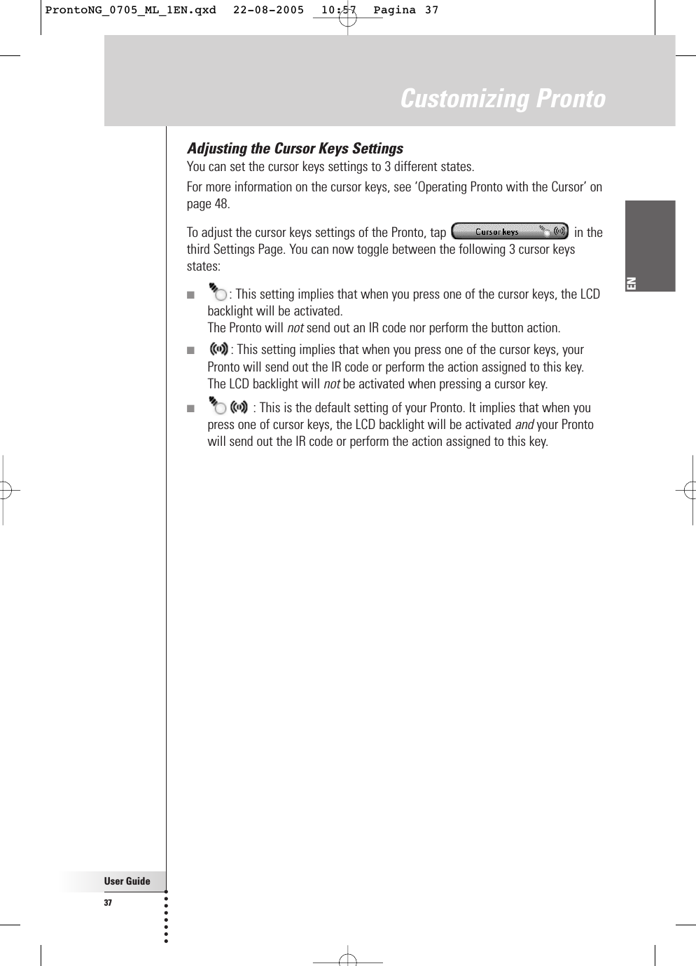 User Guide37ENCustomizing ProntoAdjusting the Cursor Keys SettingsYou can set the cursor keys settings to 3 different states.For more information on the cursor keys, see ‘Operating Pronto with the Cursor’ onpage 48.To adjust the cursor keys settings of the Pronto, tap  in thethird Settings Page. You can now toggle between the following 3 cursor keysstates:■: This setting implies that when you press one of the cursor keys, the LCDbacklight will be activated.The Pronto will not send out an IR code nor perform the button action.■: This setting implies that when you press one of the cursor keys, yourPronto will send out the IR code or perform the action assigned to this key.The LCD backlight will not be activated when pressing a cursor key.■: This is the default setting of your Pronto. It implies that when youpress one of cursor keys, the LCD backlight will be activated and your Prontowill send out the IR code or perform the action assigned to this key.ProntoNG_0705_ML_1EN.qxd  22-08-2005  10:57  Pagina 37