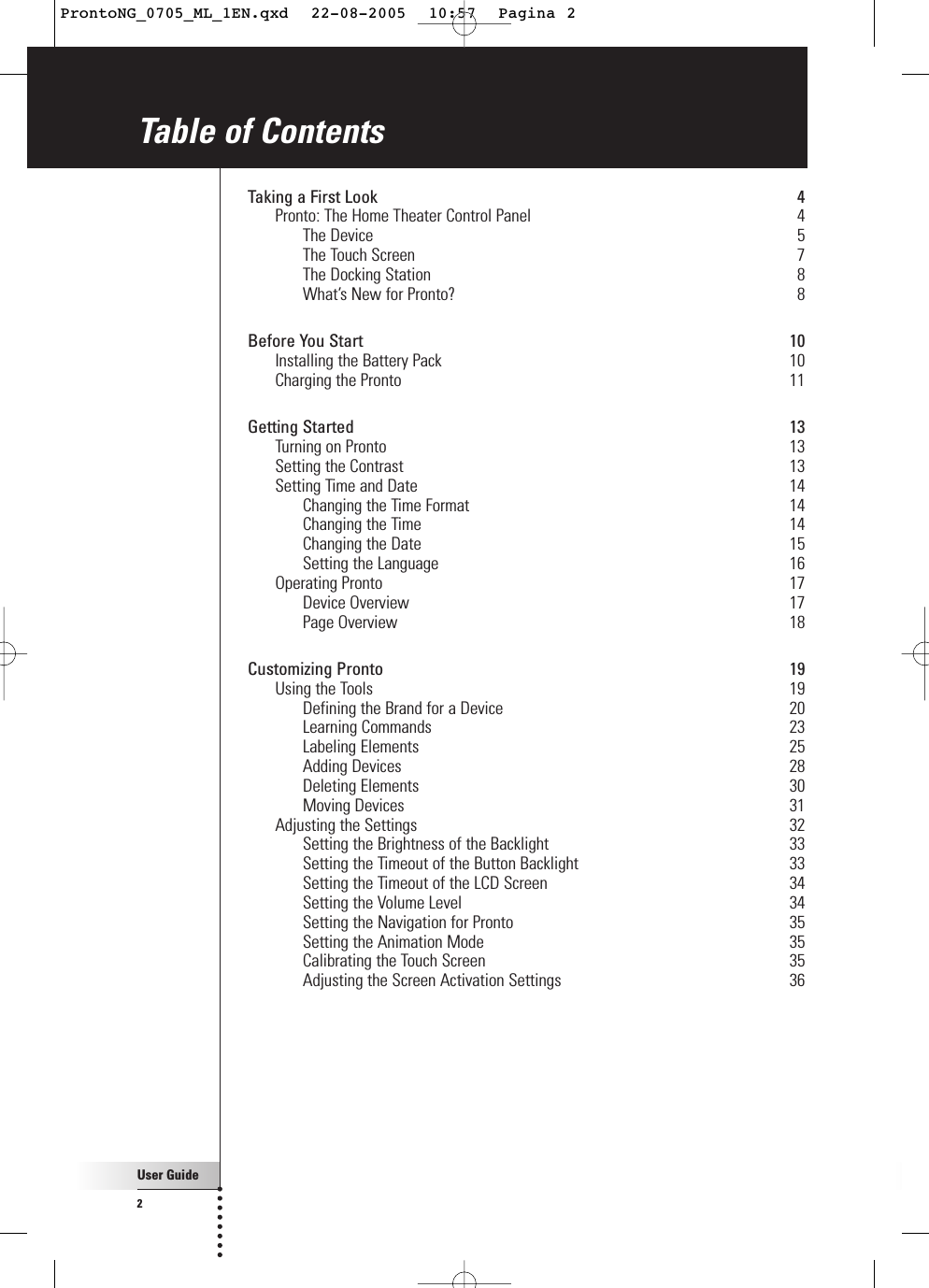 User Guide2Table of ContentsTaking a First Look 4Pronto: The Home Theater Control Panel 4The Device 5The Touch Screen 7The Docking Station 8What’s New for Pronto? 8Before You Start 10Installing the Battery Pack 10Charging the Pronto 11Getting Started 13Turning on Pronto 13Setting the Contrast 13Setting Time and Date 14Changing the Time Format 14Changing the Time 14Changing the Date 15Setting the Language 16Operating Pronto 17Device Overview 17Page Overview 18Customizing Pronto 19Using the Tools 19Defining the Brand for a Device 20Learning Commands 23Labeling Elements 25Adding Devices 28Deleting Elements 30Moving Devices 31Adjusting the Settings 32Setting the Brightness of the Backlight 33Setting the Timeout of the Button Backlight 33Setting the Timeout of the LCD Screen 34Setting the Volume Level 34Setting the Navigation for Pronto 35Setting the Animation Mode 35Calibrating the Touch Screen 35Adjusting the Screen Activation Settings 36ProntoNG_0705_ML_1EN.qxd  22-08-2005  10:57  Pagina 2