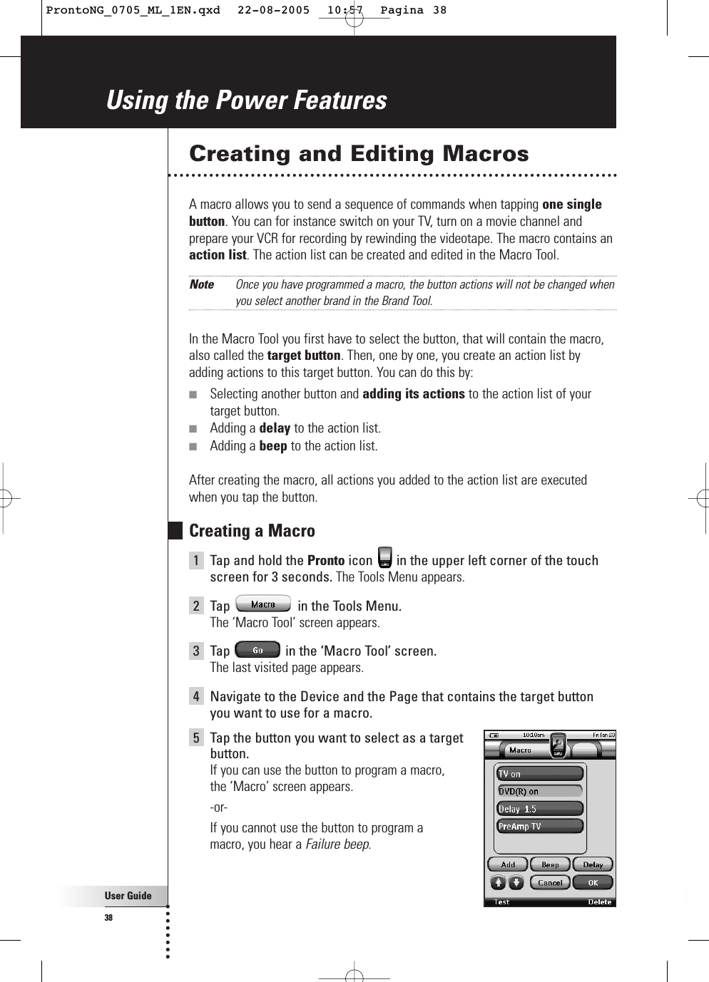 User Guide38Creating and Editing MacrosA macro allows you to send a sequence of commands when tapping one singlebutton. You can for instance switch on your TV, turn on a movie channel andprepare your VCR for recording by rewinding the videotape. The macro contains anaction list. The action list can be created and edited in the Macro Tool.Note Once you have programmed a macro, the button actions will not be changed whenyou select another brand in the Brand Tool.In the Macro Tool you first have to select the button, that will contain the macro,also called the target button. Then, one by one, you create an action list byadding actions to this target button. You can do this by:■Selecting another button and adding its actions to the action list of yourtarget button.■Adding a delay to the action list.■Adding a beep to the action list.After creating the macro, all actions you added to the action list are executedwhen you tap the button.Creating a Macro1Tap and hold the Pronto icon  in the upper left corner of the touchscreen for 3 seconds. The Tools Menu appears.2Tap  in the Tools Menu. The ‘Macro Tool’ screen appears.3Tap  in the ‘Macro Tool’ screen.The last visited page appears.4Navigate to the Device and the Page that contains the target buttonyou want to use for a macro.5Tap the button you want to select as a target button.If you can use the button to program a macro, the ‘Macro’ screen appears.-or-If you cannot use the button to program a macro, you hear a Failure beep.Using the Power FeaturesProntoNG_0705_ML_1EN.qxd  22-08-2005  10:57  Pagina 38