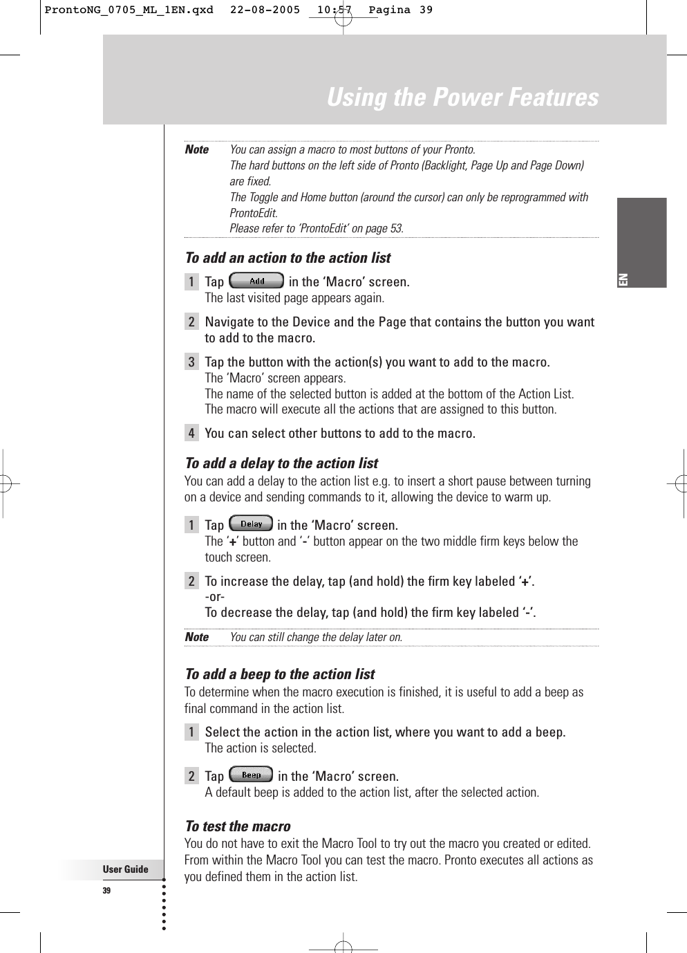 User Guide39ENNote You can assign a macro to most buttons of your Pronto. The hard buttons on the left side of Pronto (Backlight, Page Up and Page Down)are fixed.The Toggle and Home button (around the cursor) can only be reprogrammed withProntoEdit. Please refer to ‘ProntoEdit’ on page 53.To add an action to the action list1Tap  in the ‘Macro’ screen.The last visited page appears again.2Navigate to the Device and the Page that contains the button you wantto add to the macro.3Tap the button with the action(s) you want to add to the macro.The ‘Macro’ screen appears.The name of the selected button is added at the bottom of the Action List. The macro will execute all the actions that are assigned to this button.4You can select other buttons to add to the macro.To add a delay to the action listYou can add a delay to the action list e.g. to insert a short pause between turningon a device and sending commands to it, allowing the device to warm up.1Tap  in the ‘Macro’ screen. The ‘+’ button and ‘-’ button appear on the two middle firm keys below thetouch screen.2To increase the delay, tap (and hold) the firm key labeled ‘+’.-or-To  decrease the delay, tap (and hold) the firm key labeled ‘-’.Note You can still change the delay later on.To add a beep to the action listTo determine when the macro execution is finished, it is useful to add a beep asfinal command in the action list.1Select the action in the action list, where you want to add a beep.The action is selected.2Tap  in the ‘Macro’ screen.A default beep is added to the action list, after the selected action.To test the macroYou do not have to exit the Macro Tool to try out the macro you created or edited.From within the Macro Tool you can test the macro. Pronto executes all actions asyou defined them in the action list.Using the Power FeaturesProntoNG_0705_ML_1EN.qxd  22-08-2005  10:57  Pagina 39