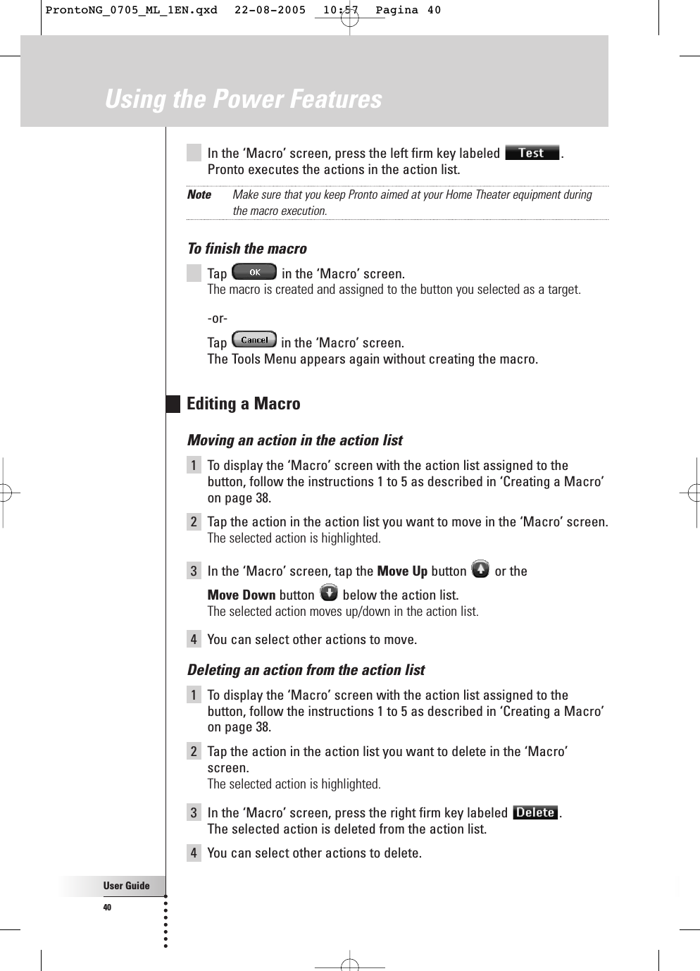 User Guide40In the ‘Macro’ screen, press the left firm key labeled  .Pronto executes the actions in the action list.Note Make sure that you keep Pronto aimed at your Home Theater equipment duringthe macro execution.To finish the macroTap  in the ‘Macro’ screen.The macro is created and assigned to the button you selected as a target.-or-Tap  in the ‘Macro’ screen.The Tools Menu appears again without creating the macro.Editing a MacroMoving an action in the action list1To display the ‘Macro’ screen with the action list assigned to thebutton, follow the instructions 1 to 5 as described in ‘Creating a Macro’on page 38.2Tap the action in the action list you want to move in the ‘Macro’ screen.The selected action is highlighted.3In the ‘Macro’ screen, tap the Move Up button or the Move Down button  below the action list.The selected action moves up/down in the action list.4You can select other actions to move.Deleting an action from the action list1To display the ‘Macro’ screen with the action list assigned to thebutton, follow the instructions 1 to 5 as described in ‘Creating a Macro’on page 38.2Tap the action in the action list you want to delete in the ‘Macro’screen.The selected action is highlighted.3In the ‘Macro’ screen, press the right firm key labeled  .The selected action is deleted from the action list.4You can select other actions to delete.Using the Power FeaturesProntoNG_0705_ML_1EN.qxd  22-08-2005  10:57  Pagina 40