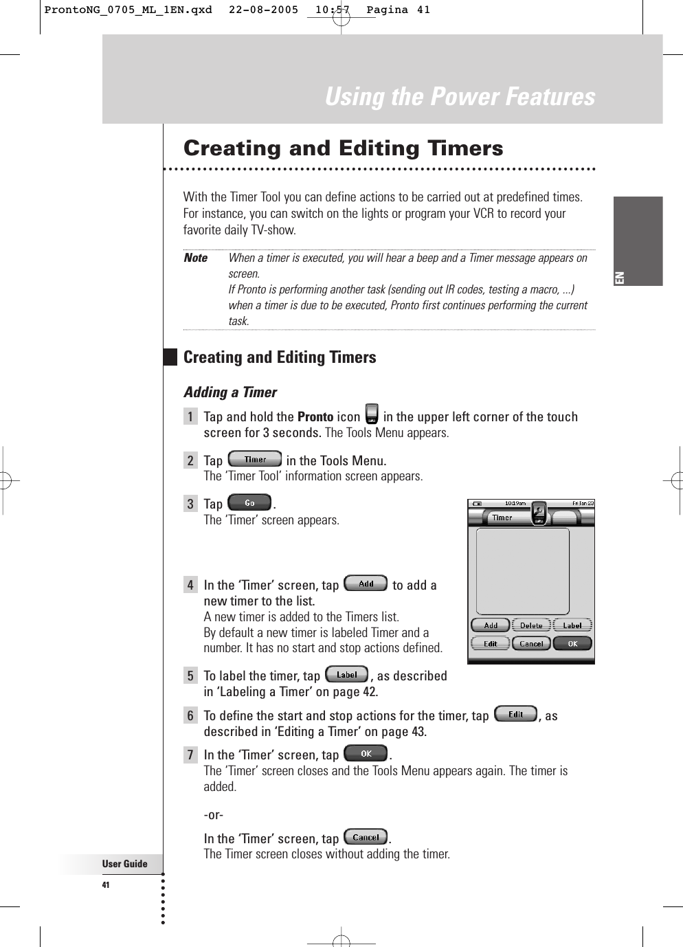 User Guide41ENCreating and Editing TimersWith the Timer Tool you can define actions to be carried out at predefined times.For instance, you can switch on the lights or program your VCR to record yourfavorite daily TV-show.Note When a timer is executed, you will hear a beep and a Timer message appears onscreen.If Pronto is performing another task (sending out IR codes, testing a macro, ...)when a timer is due to be executed, Pronto first continues performing the currenttask.Creating and Editing TimersAdding a Timer1Tap and hold the Pronto icon  in the upper left corner of the touchscreen for 3 seconds. The Tools Menu appears.2Tap  in the Tools Menu.The ‘Timer Tool’ information screen appears.3Tap .The ‘Timer’ screen appears.4In the ‘Timer’ screen, tap  to add a new timer to the list.A new timer is added to the Timers list.By default a new timer is labeled Timer and a number. It has no start and stop actions defined.5To label the timer, tap  , as described in ‘Labeling a Timer’ on page 42.6To define the start and stop actions for the timer, tap  , asdescribed in ‘Editing a Timer’ on page 43.7In the ‘Timer’ screen, tap  .The ‘Timer’ screen closes and the Tools Menu appears again. The timer isadded.-or-In the ‘Timer’ screen, tap  .The Timer screen closes without adding the timer.Using the Power FeaturesProntoNG_0705_ML_1EN.qxd  22-08-2005  10:57  Pagina 41