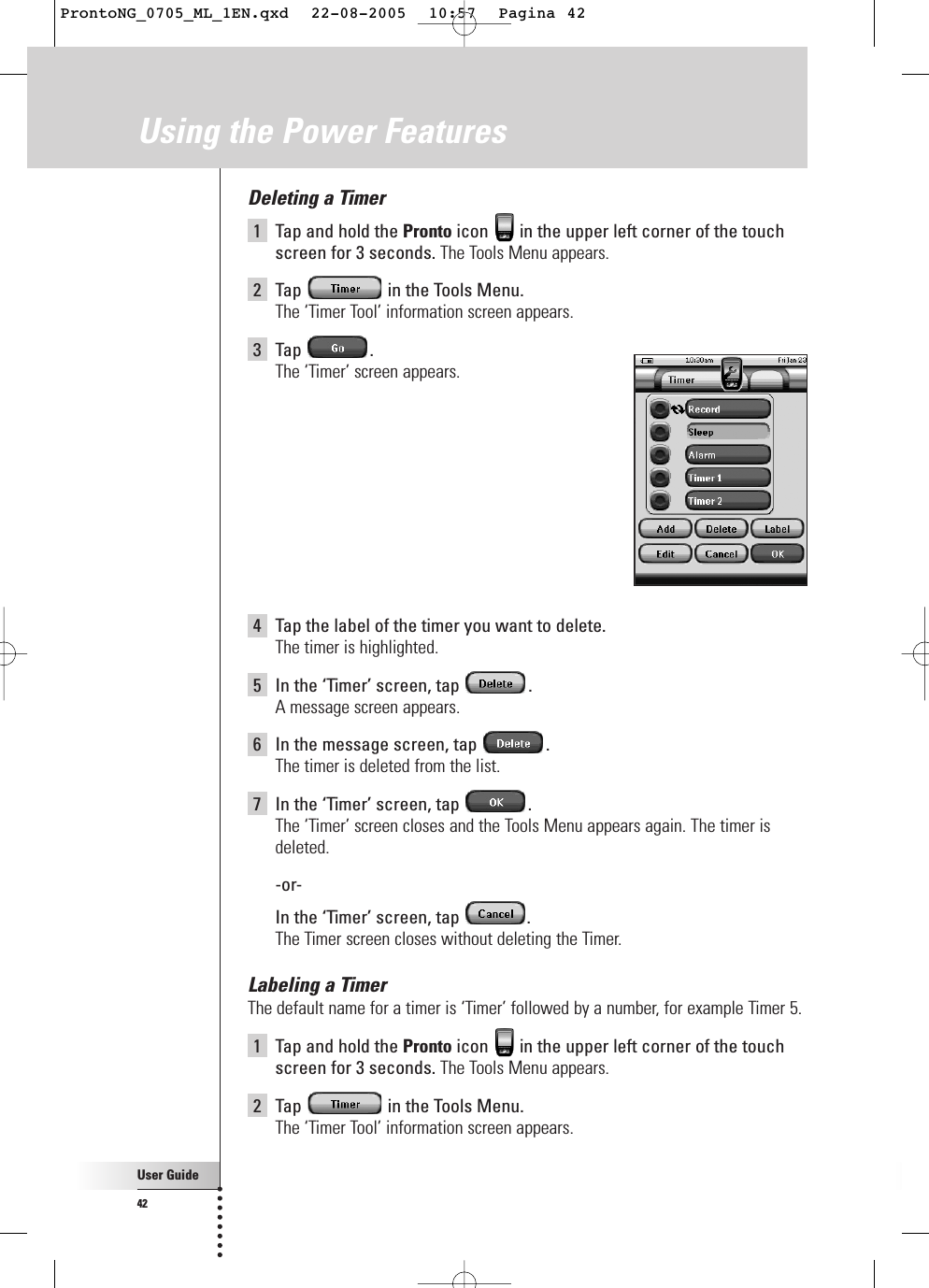 User Guide42Deleting a Timer1Tap and hold the Pronto icon  in the upper left corner of the touchscreen for 3 seconds. The Tools Menu appears.2Tap  in the Tools Menu.The ‘Timer Tool’ information screen appears.3Tap .The ‘Timer’ screen appears.4Tap the label of the timer you want to delete.The timer is highlighted.5In the ‘Timer’ screen, tap  .A message screen appears.6In the message screen, tap  .The timer is deleted from the list.7In the ‘Timer’ screen, tap  .The ‘Timer’ screen closes and the Tools Menu appears again. The timer isdeleted.-or-In the ‘Timer’ screen, tap  .The Timer screen closes without deleting the Timer.Labeling a TimerThe default name for a timer is ‘Timer’ followed by a number, for example Timer 5.1Tap and hold the Pronto icon  in the upper left corner of the touchscreen for 3 seconds. The Tools Menu appears.2Tap  in the Tools Menu.The ‘Timer Tool’ information screen appears.Using the Power FeaturesProntoNG_0705_ML_1EN.qxd  22-08-2005  10:57  Pagina 42