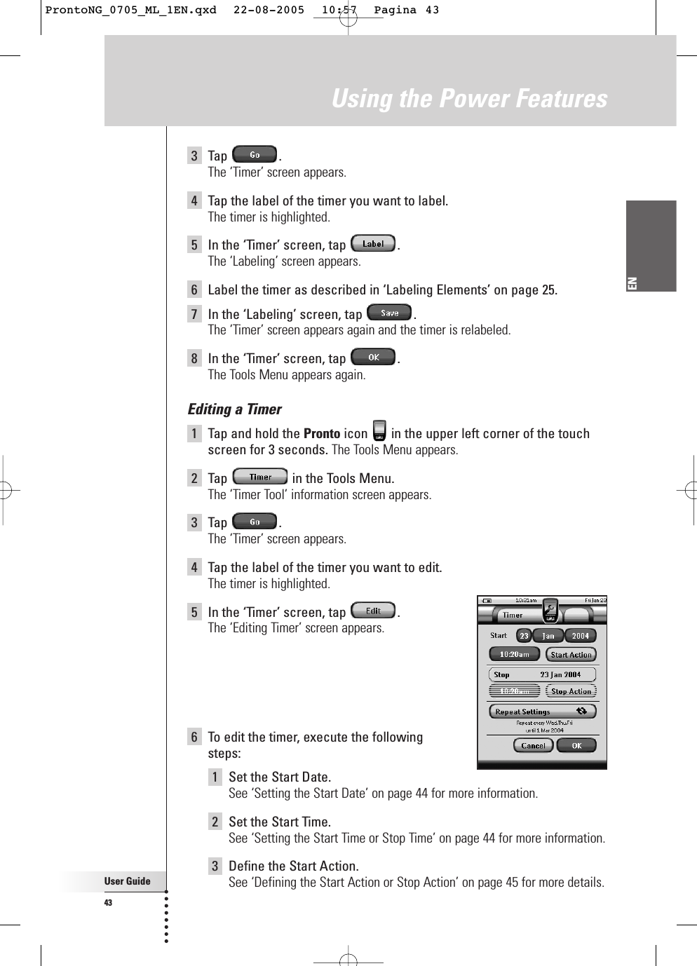 User Guide43EN3Tap .The ‘Timer’ screen appears.4Tap the label of the timer you want to label.The timer is highlighted.5In the ‘Timer’ screen, tap  .The ‘Labeling’ screen appears.6Label the timer as described in ‘Labeling Elements’ on page 25.7In the ‘Labeling’ screen, tap  .The ‘Timer’ screen appears again and the timer is relabeled.8In the ‘Timer’ screen, tap  .The Tools Menu appears again.Editing a Timer1Tap and hold the Pronto icon  in the upper left corner of the touchscreen for 3 seconds. The Tools Menu appears.2Tap  in the Tools Menu.The ‘Timer Tool’ information screen appears.3Tap .The ‘Timer’ screen appears.4Tap the label of the timer you want to edit.The timer is highlighted.5In the ‘Timer’ screen, tap  .The ‘Editing Timer’ screen appears.6To edit the timer, execute the following steps:1Set the Start Date. See ‘Setting the Start Date’ on page 44 for more information.2Set the Start Time.See ‘Setting the Start Time or Stop Time’ on page 44 for more information.3Define the Start Action.See ‘Defining the Start Action or Stop Action’ on page 45 for more details.Using the Power FeaturesProntoNG_0705_ML_1EN.qxd  22-08-2005  10:57  Pagina 43