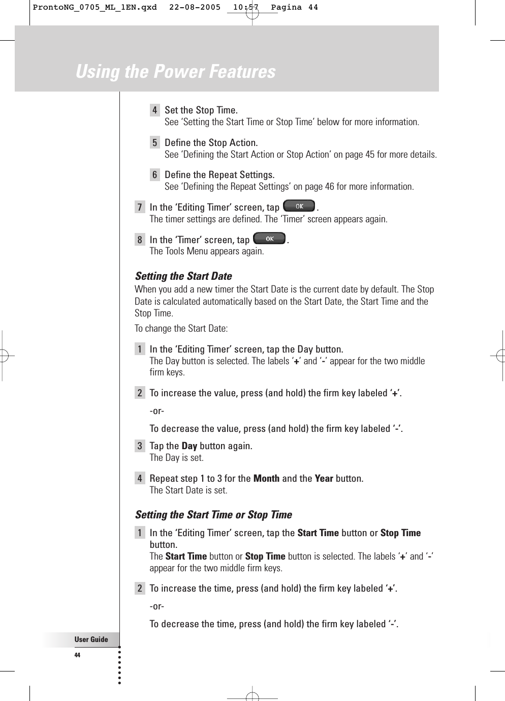 User Guide444Set the Stop Time.See ‘Setting the Start Time or Stop Time’ below for more information.5Define the Stop Action.See ‘Defining the Start Action or Stop Action’ on page 45 for more details.6Define the Repeat Settings.See ‘Defining the Repeat Settings’ on page 46 for more information.7In the ‘Editing Timer’ screen, tap  .The timer settings are defined. The ‘Timer’ screen appears again.8In the ‘Timer’ screen, tap  .The Tools Menu appears again.Setting the Start DateWhen you add a new timer the Start Date is the current date by default. The StopDate is calculated automatically based on the Start Date, the Start Time and theStop Time.To change the Start Date:1In the ‘Editing Timer’ screen, tap the Day button.The Day button is selected. The labels ‘+’ and ‘-’ appear for the two middlefirm keys.2To increase the value, press (and hold) the firm key labeled ‘+’.-or-To  decrease the value, press (and hold) the firm key labeled ‘-’.3Tap the Day button again.The Day is set.4Repeat step 1 to 3 for the Month and the Year button.The Start Date is set.Setting the Start Time or Stop Time1In the ‘Editing Timer’ screen, tap the Start Time button or Stop Timebutton.The Start Time button or Stop Time button is selected. The labels ‘+’ and ‘-’appear for the two middle firm keys.2To increase the time, press (and hold) the firm key labeled ‘+’.-or-To  decrease the time, press (and hold) the firm key labeled ‘-’.Using the Power FeaturesProntoNG_0705_ML_1EN.qxd  22-08-2005  10:57  Pagina 44